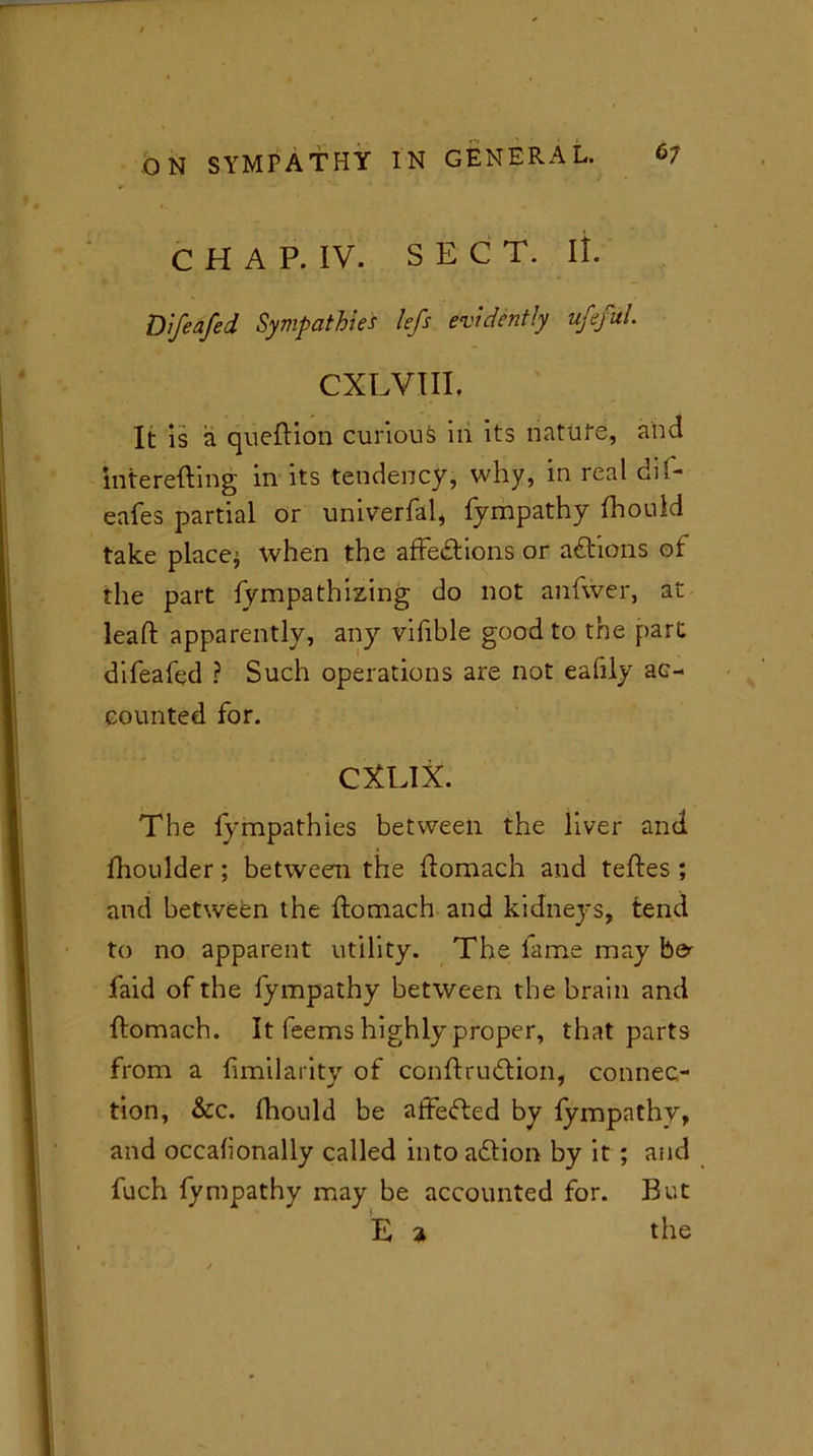 C H A P. IV. SECT. it. Difeafed Sympathies lefs evidently ufefuL CXLVIII. It is a qneftion curious ni its natufe, and interefting in its tendency, why, in real dil- eafes partial or univerfal, fympathy fhould take places when the affe&ions or adtions of the part fympathizing do not anfwer, at lead apparently, any vifible good to the part difeafed ? Such operations are not eafily ac- counted for. CXLIX. The lympathles between the liver and fhoulder; between the domach and teftes ; and between the ftomach and kidneys, tend to no apparent utility. The fame may be^ faid of the fympathy between the brain and flomach. It feems highly proper, that parts from a fimilarity of conftrudtion, connec- tion, &c. fhould be affedted by fympathy, and occafionally called into adtion by it ; and fuch fympathy may be accounted for. But E a the
