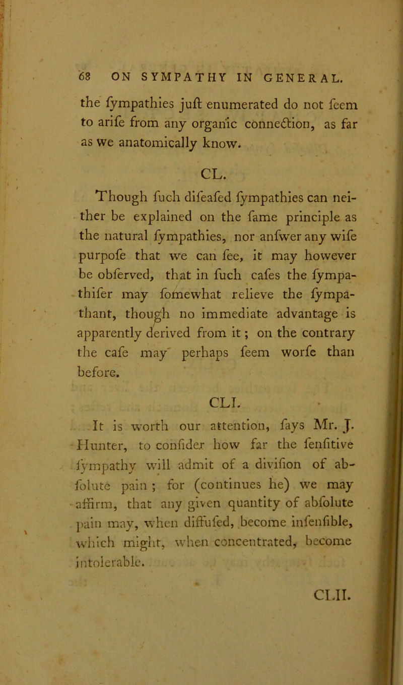 the fympathies juft enumerated do not feem to arife from any organic connexion, as far as we anatomically know. CL. Though fuch difeafed fympathies can nei- ther be explained on the fame principle as the natural fympathies, nor anfwer any wife purpofe that we can fee, it may however be obferved, that in fuch cafes the fympa- thifer may fomewhat relieve the fympa- thant, though no immediate advantage is apparently derived from it; on the contrary the cafe may perhaps feem worfe than before. CLI. It is worth our attention, fays Mr. J. Hunter, to confidex how far the fenfitive lympathy will admit of a divifion of ab- folute pain ; for (continues he) we may affirm, that any given quantity of abfolute pain may, when diftufed, become infenfible, which might, when concentrated, become intolerable. CUT.