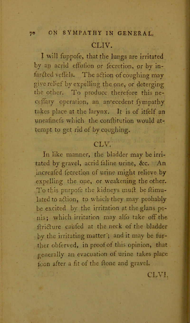 CUV. I will fuppofe, that the lungs are irritated by an acrid effulion or fecretion, or by in- fardled vefiels. The adlion of coughing may give relief by expelling the one, or deterging the other. To produce therefore this ne- ctffary operation, an antecedent fvmpathy takes place at the larynx. It is of itfelf an uneahnefs wmich the conftitution would at- tempt to get rid of by coughing. CLV. In like manner, the bladder may be irri- tated by gravel, acrid faline urine, &c. An increafed fecretion of urine might relieve by expelling the one, or weakening the other. To this purpofe the kidneys muft be Simu- lated to aflion, to which-they may probably be excited by the irritation at the glans pe- nis; which irritation may alfo take off the ffri&ure caufed at the neck of the bladder by the irritating matter'; and it may be fur- ther obferved, in proof of this opinion, that generally an evacuation of urine takes place loon after a fit of the flone and gravel. CL VI,