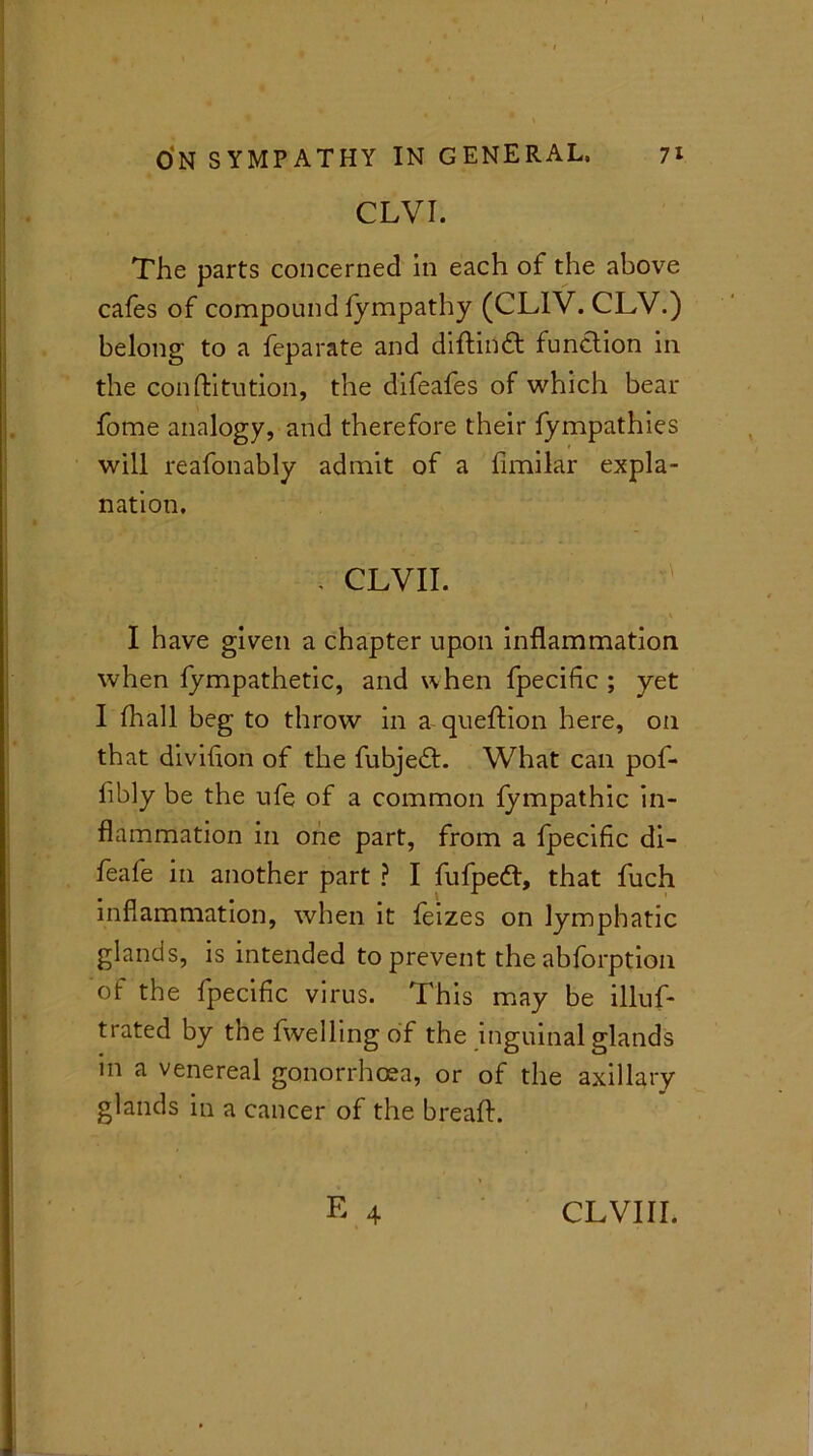 CLVI. The parts concerned in each of the above cafes of compound Sympathy (CLIV. CLV.) belong to a feparate and diftinft function in the constitution, the difeafes of which bear fome analogy, and therefore their fympathies will reafonably admit of a Similar expla- nation. - CLVII. . . . \ I have given a chapter upon inflammation when fympathetic, and when fpecific; yet I (hall beg to throw in a queftion here, on that division of the Subject. What can pof- fibiy be the ufe of a common fympathic in- flammation in one part, from a fpecific di- feafe in another part ? I fufpett, that fuch inflammation, when it feizes on lymphatic glands, is intended to prevent the abforption of the fpecific virus. This may be illus- trated by the dwelling of the inguinal glands in a venereal gonorrhoea, or of the axillary glands in a cancer of the bread:. E 4 CLVIII.