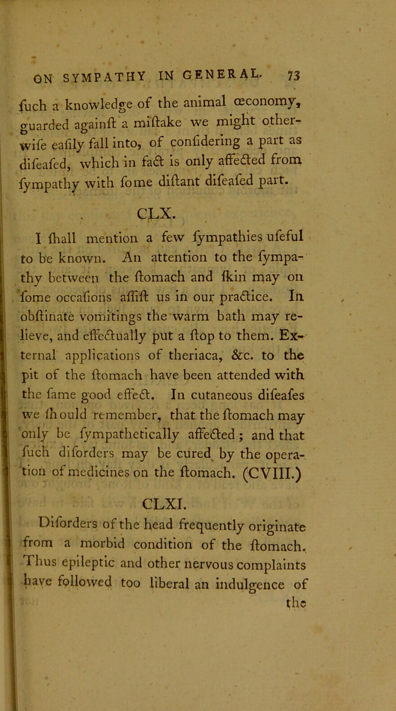 fuch a knowledge of the animal ceconomy, guarded againft a miftake we might othei- wife eafily fall into, of confidering a part as clifeafed, which in fad is only affedted from fympathy with fome diftant difeafed pait. CLX. I {hall mention a few fympathies ufeful to be known. An attention to the fympa- thy between the ftomach and {kin may on fome occafions aftift us in our practice. In obftinate vomitings the warm bath may re- lieve, and effedtually put a flop to them. Ex- ternal applications of theriaca, &c. to the pit of the ftomach have been attended with, the fame good effedt. In cutaneous difeafes we ihould remember, that the ftomach may only be fympathetically affedted; and that fuch diforders may be cured by the opera- tion of medicines on the ftomach. (C VIII.) CLXI. Diforders of the head frequently originate from a morbid condition of the ftomach. Thus epileptic and other nervous complaints have followed too liberal an indulgence of the