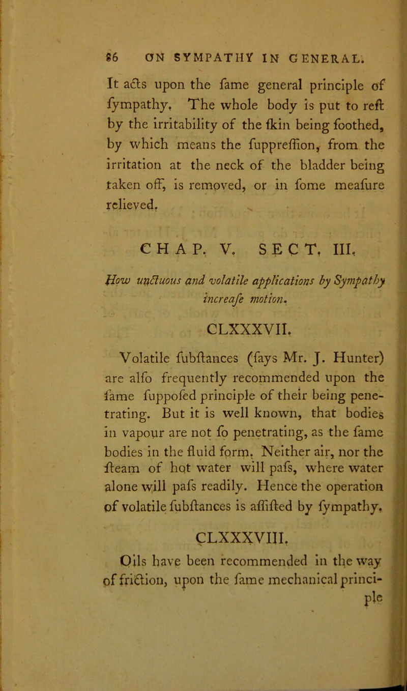 It acts upon the fame general principle of fympathy, The whole body is put to reft by the irritability of the fkin being foothed, by which means the fuppreflion, from the irritation at the neck of the bladder being taken off, is removed, or in fome meafure relieved. C H A P. V. SECT, III, How unduous and ’volatile applications by Sympathy increafe motion. CLXXXVII. Volatile fubftances (fays Mr. J. Hunter) are alfo frequently recommended upon the fame fuppofed principle of their being pene- trating. But it is well known, that bodies in vapour are not fo penetrating, as the fame bodies in the fluid form. Neither air, nor the fleam of hot water will pafs, where water alone will pafs readily. Plence the operation of volatile fubftances is aflifted by lympathy. CLXXXVIII. Oils have been recommended in the way of fridtion, upon the fame mechanical princi-