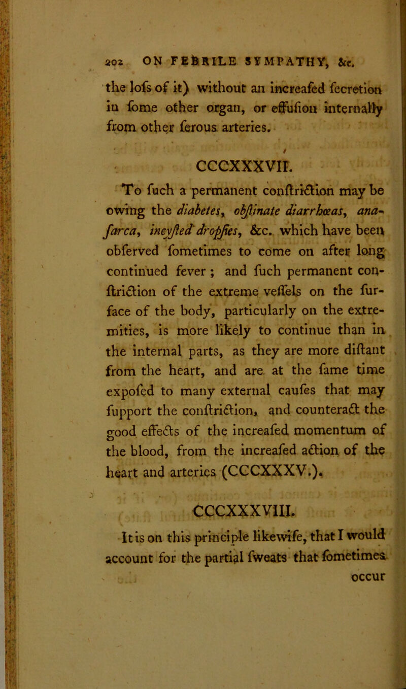 the lofs of it) without an increafed fecretion iu fome other organ, or effufion internahy from other ferous arteries. i • • • * -T :' f ' / CCCXXXVII. To fuch a permanent conftriCtion maybe owing the diabetes, objlinate diarrhoeas, ana-* farca, ineyjied dropjies, &c. which have been obferved fometimes to come on after long continued fever ; and fuch permanent con- ftriCtion of the extreme veflels on the fur- face of the body, particularly on the extre- mities, is more likely to continue than in the internal parts, as they are more diflant from the heart, and are at the fame time expofed to many external caufes that may fupport the conftriCtion, and counteract the jrood effeCts of the increafed momentum of the blood, from the increafed aCtion of the heart and arteries (CCCXXXV.). . * * #. *■ CCCXXXVIII. • i • < , j A ’ I < •->»-/* It is on this principle likewife, that I would account for the partial fweats that fometimes, , \ occur