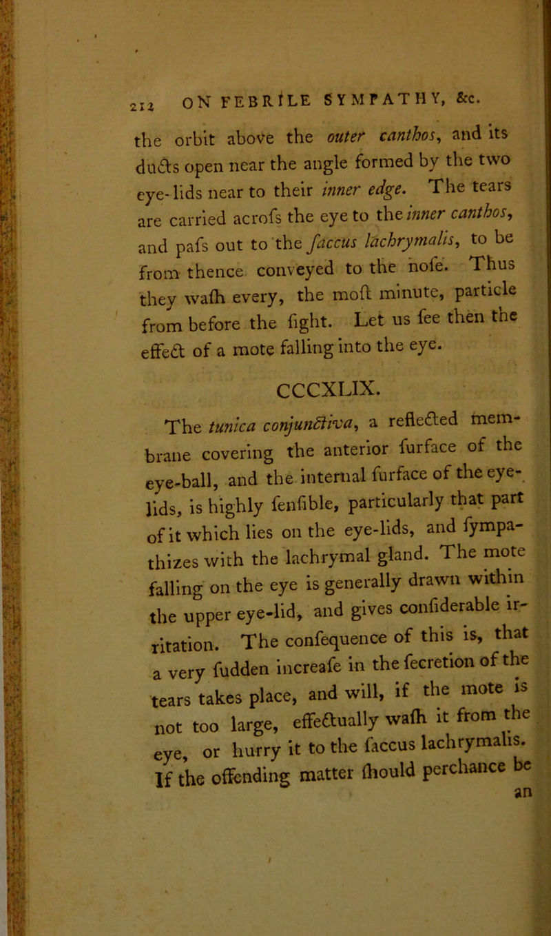 21 Z the orbit above the outer canthos, and its duds open near the angle formed by the two eye-lids near to their inner edge. The tears are carried acrofs the eye to the inner canthos, and pafs out to the fac'cus lachrymals, to be from thence conveyed to the nofe. Thus they wafh every, the mod minute, particle from before the fight. Let us fee then the effect of a mote falling into the eye. CCCXLIX. The tunica conjunftha, a refle&ed mem- brane covering the anterior furface of the eye-ball, and the internal furface of the eye- lids, is highly fenfible, particularly that part of it which lies on the eye-lids, and fympa- thizes with the lachrymal gland. The mote falling on the eye is generally drawn within the upper eye-lid, and gives confiderable ir- ritation. The confequence of this is, that a very fudden increafe in the fecretion of the tears takes place, and will, if the mote is not too large, effedually wa(h it from the eye, or hurry it to the faccus lachrymalis. If the offending matter fhould perchance be /