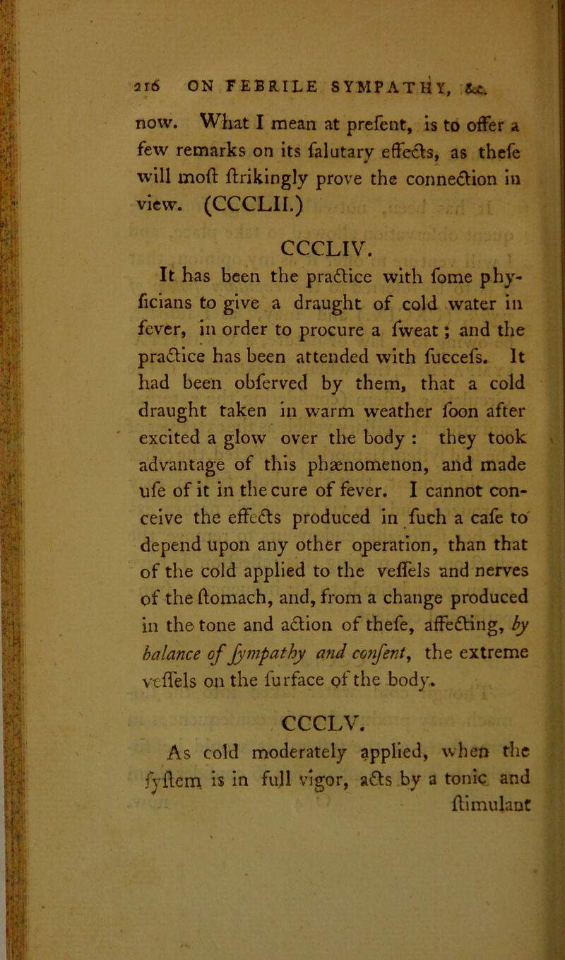 now. What I mean at prefent, is to offer a few remarks on its falutary effects, as thefe will mod; ftrikingly prove the connection in view. (CCCLII.) CCCLIV. It has been the practice with fome phy- ficians to give a draught of cold water in fever, in order to procure a fweat; and the practice has been attended with fuecefs. It had been obferved by them, that a cold draught taken in warm weather foon after excited a glow over the body : they took advantage of this phaenomenon, and made ufe of it in the cure of fever. I cannot con- ceive the effeCts produced in fuch a cafe to depend upon any other operation, than that of the cold applied to the veffels and nerves of the ftomach, and, from a change produced in the tone and action of thefe, affeCting, by balance offympathy and confent, the extreme vtffels on the furface pf the body. CCCLV. As cold moderately applied, when the fyftern is in full vigor, aCts by a tonic and ftimulaut