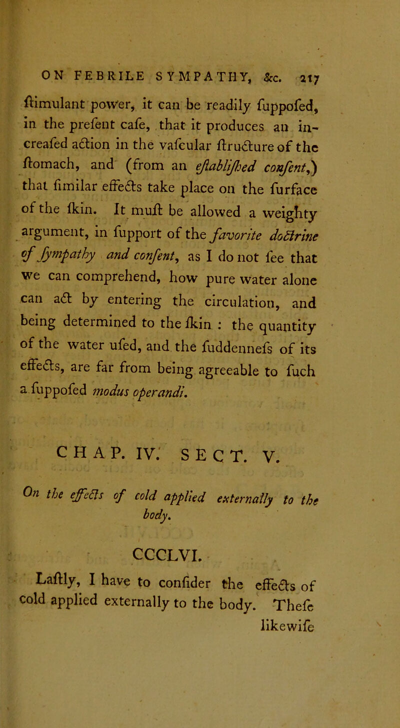 flimulant power, it can be readily fuppofed, in the prefent cafe, that it produces an in- creafed action in the vafcular ftrudlure of the flomach, and (from an ejlablijhed confent,) that fimilar effedls take place on the furface ot the fkin. It muit be allowed a weighty argument, in fupport of the favorite dottrine <f Sympathy and confent, as I do not fee that we can comprehend, how pure water alone can adl by entering the circulation, and being determined to the fkin : the quantity of the water ufed, and the fuddennefs of its effedls, are far from being agreeable to fuch a fuppofed modus operandi. CHAP, iv; SEC T. V. 0)1 the °f cold applied externally to the body. CCCLVI. Laftly, I have to confider the effedls of cold applied externally to the body. Thefc likewife