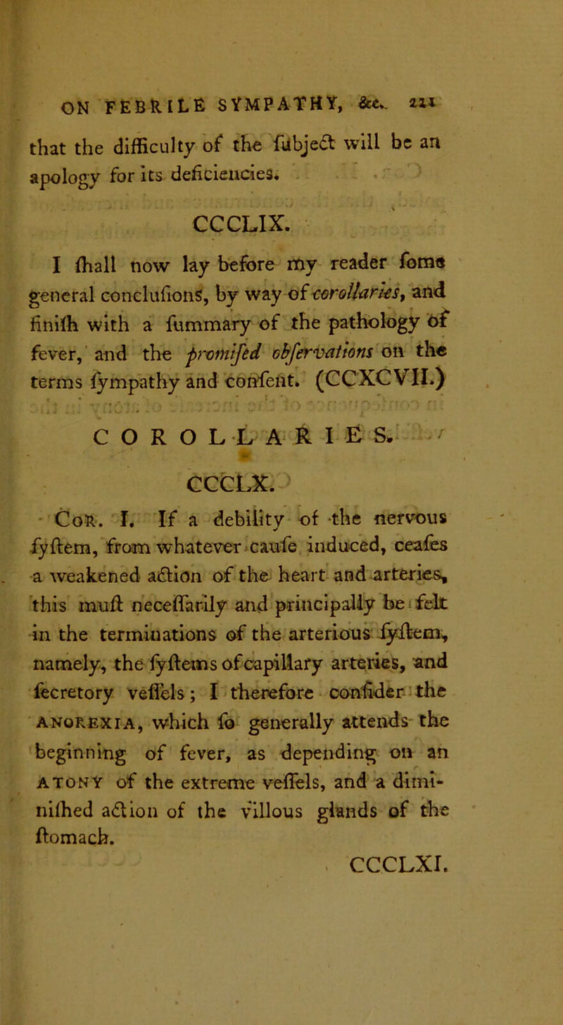 that the difficulty of the fubject will be art apology for its deficiencies* CCCLIX. I (hall now lay before my reader foms general conclufionS, by way of corollaries, and finiffi with a fummary of the pathology of fever, and the promifed cbfervations on the terms fympathy and confelit. (CCXCVIL) COROLLARIES. CCCLX. > CoR. I. If a debility of the nervous fyftem, from whatever caufe induced, ceafes a weakened adtion of the heart and arteries, this mud: neceflarily and principally be felt in the terminations of the arterious fyilem, namely, the fyftems of capillary arteries, and fecretory veflels; I therefore confider the anorexia, which lo generally attends the beginning of fever, as depending on an atony of the extreme veflels, and a dimi- niffied adlion of the villous glands of the ftomach. CCCLXI.