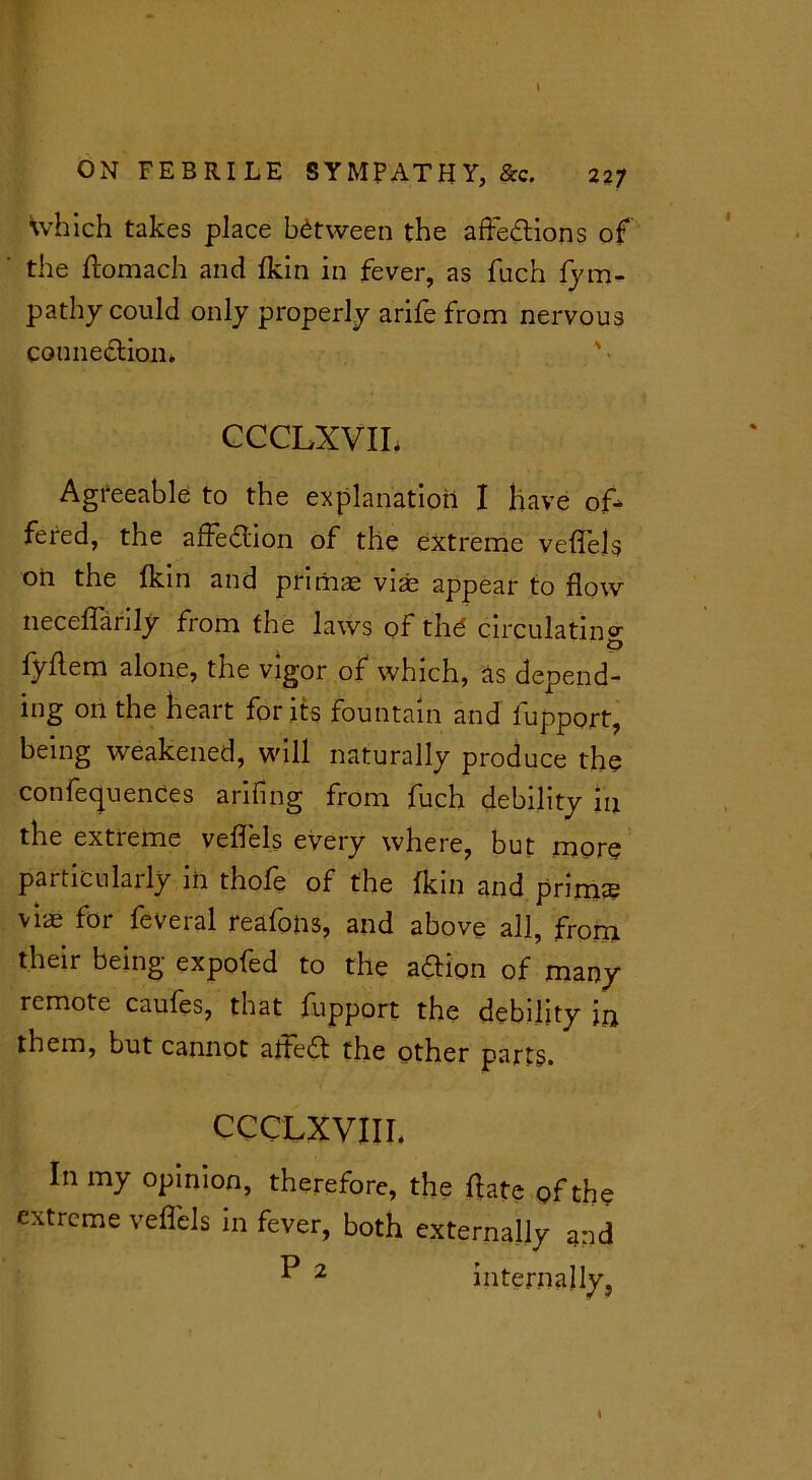 \ ON FEBRILE SYMPATHY, &c. 227 which takes place between the affedions of the ftomach and fkin in fever, as fuch fym- pathy could only properly arife from nervous counedion* ' • CCCLXVIL Agreeable to the explanation I have of- fered, the affedion of the extreme veffels oil the fkin and primae vias appear to flow neceflarily from the laws of thd circulating o fyflem alone, the vigor of which, as depend- ing on the heart for its fountain and lupport, being weakened, will naturally produce the conferences arifing from fuch debility 111 the extieme veffels every where, but more particularly iii thofe of the fkin and prims viae for feveral reafons, and above all, from their being expofed to the adion of many remote caufes, that fupport the debility in them, but cannot aifed the other parts. CCCLXVIII. In my opinion, therefore, the fate of the extreme veffels in fever, both externally and P 2 internally, \