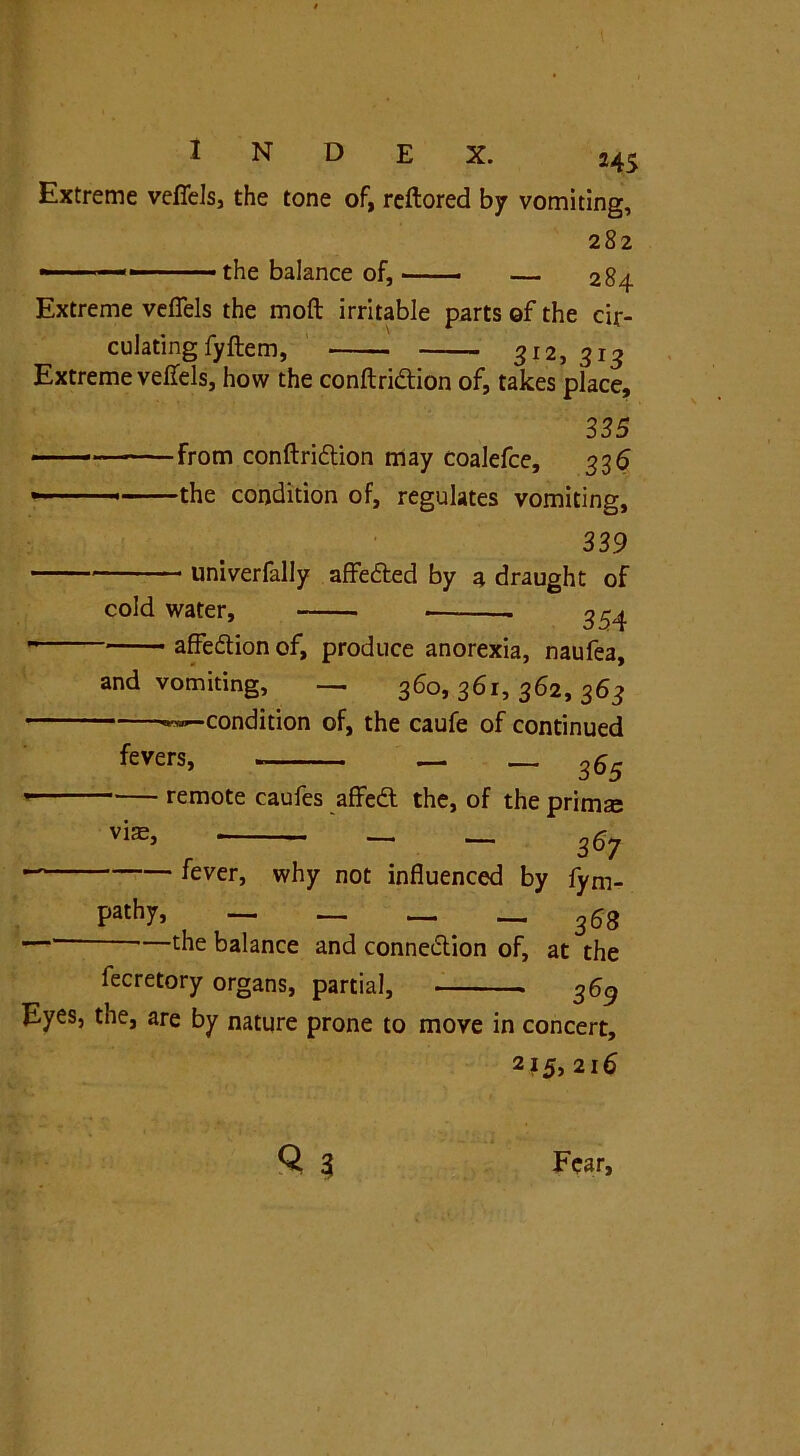 Extreme vefiels, the tone of, reftored by vomiting, ■ the balance of. 282 — 284 Extreme vefiels the moft irritable parts of the cir- culating fyftem, 312, 313 Extreme vefiels, how the conftridtion of, takes place, 335 From conftridtion may coalefce, 336 the condition of, regulates vomiting, 339 univerfally affedted by a draught of cold water, 354 affedlion of, produce anorexia, naufea, and vomiting, — 360, 361, 362, 363 «™~condition of, the caufe of continued fevers, — —365 * remote caufes affedl the, of the prim® vi®, - - 267 fever, why not influenced by fym pathy, — _ — — 368 —1 ’—the balance and connexion of, at the fecretory organs, partial, 369 Eyes, the, are by nature prone to move in concert, 2?5, 216 «3 Fear,