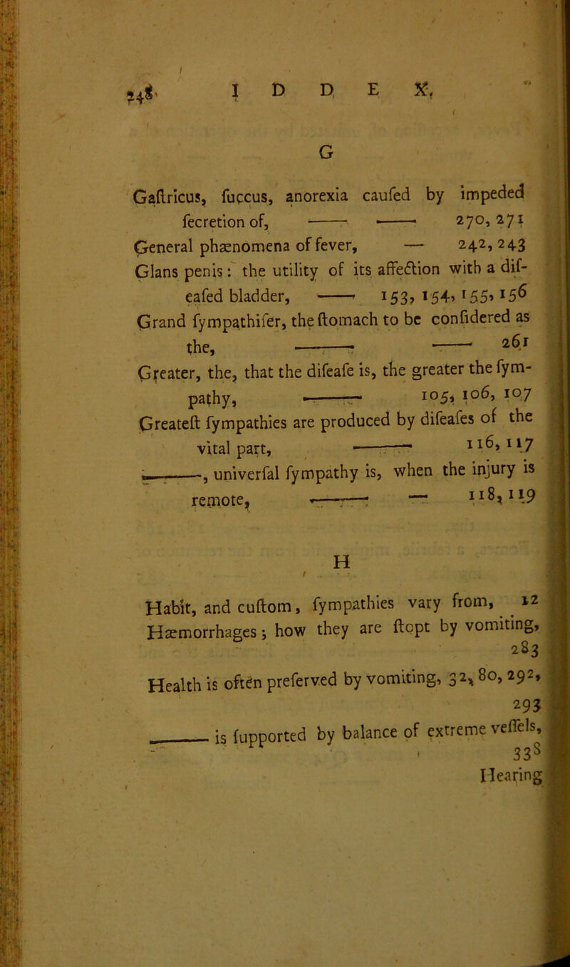. / ji * * • M I D D E X, < G Gaflricus, fuccus, anorexia caufed by impeded fecretionof, 270,271 General phenomena of fever, — 242,24.3 Gians penis: the utility of its affection with a dif- eafed bladder, 153, 1545 r55> l5& Grand fympathifer, theftomach to be confidered as the, * 2$r Greater, the, that the difeale is, the greater thefym- pathy, • — I05» io^5 io7 Greateft fympathies are produced by difeafes of the vital part, t* 116,117 , univerfal fympathy is, when the injury is remote, -—-—• — II^1I-9 H • . / ^ ‘ -’v. Habit, and cuftom, fympathies vary from, iz Haemorrhages j how they are ftcpt by vomiting, 283 Health is often preferved by vomiting, 32* 80, 292, 293 is fupported by balance of extreme veffels, . • 33s Hearing