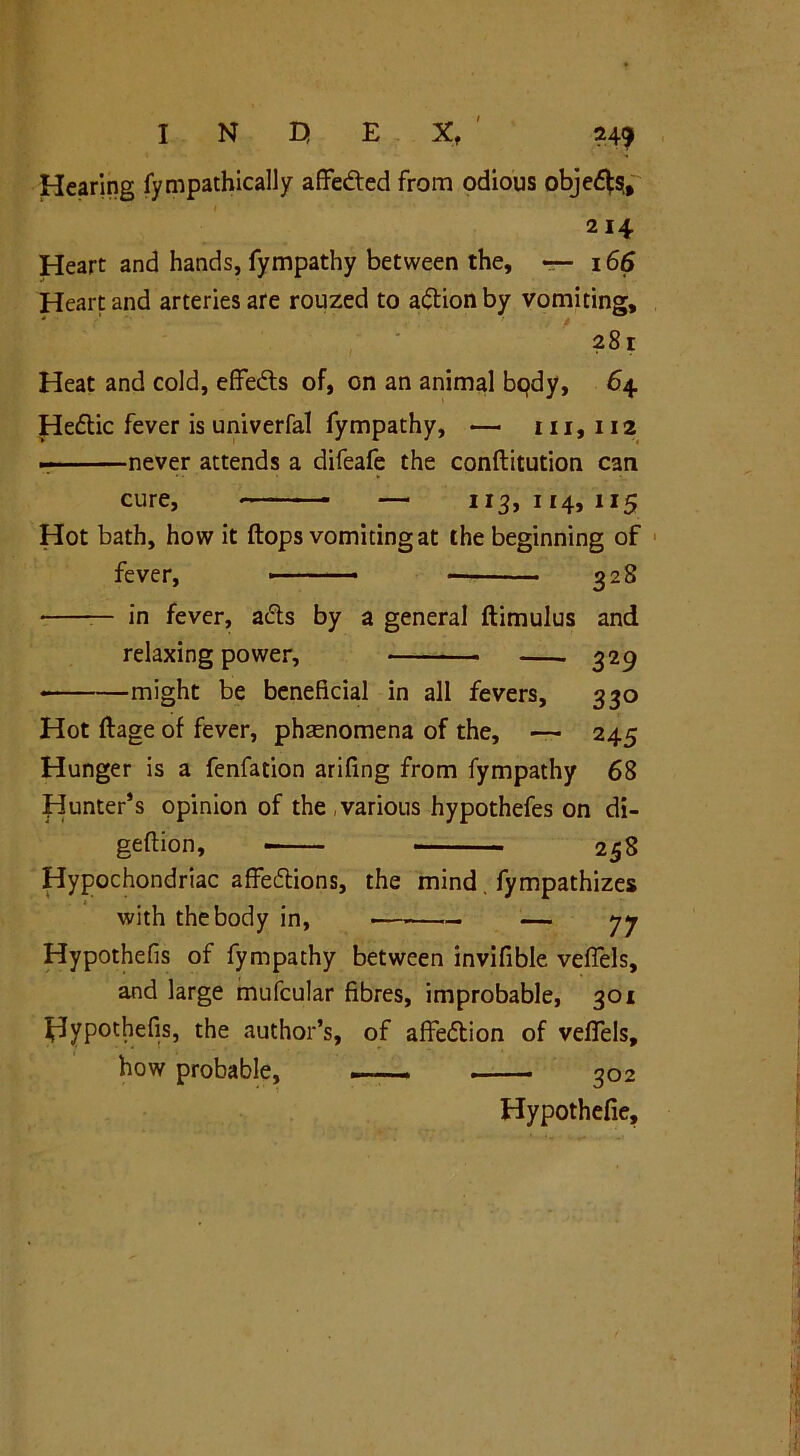 Hearing fympathically affedted from odious objedte, 214 Heart and hands, fympathy between the, 166 Heart and arteries are rouzed to adtionby vomiting, 281 Heat and cold, effedts of, on an animal bqdy, 64 Hedlic fever is univerfal fympathy, — 111, 112 never attends a difeafe the conflitution can cure, — 113,114,115 Hot bath, how it flops vomiting at the beginning of fever, 328 — in fever, adls by a general flimulus and relaxing power, 329 * might be beneficial in all fevers, 330 Hot flage of fever, phenomena of the, — 245 Hunger is a fenfation arifmg from fympathy 68 Hunter’s opinion of the , various hypothefes on di- geflion, 258 Hypochondriac affedtions, the mind fympathizes with the body in, — 77 Hypothefis of fympathy between invifible veflels, and large mufcular fibres, improbable, 301 Hypothefis, the author’s, of affedtion of veflels, how probable, —— 302 Hypothefie,