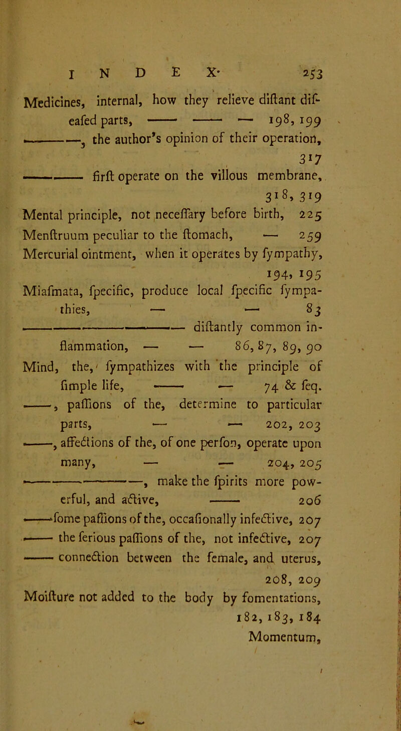 • • > \ Medicines, internal, how they relieve diftant dif- eafed parts, — 198,199 - —3 the author’s opinion of their operation, 3i7 firft operate on the villous membrane, 3i8> 319 Mental principle, not necefTary before birth, 225 Menftruum peculiar to the ftomach, — 259 Mercurial ointment, when it operates by fympathy, 194, 195 Miafmata, fpecific, produce local fpecific fympa- thies, — — 83 — diftantly common in- flammation, — — 86,87,89,90 Mind, the,' fympathizes with the principle of Ample life, «— 74 & feq. , paflions of the, determine to particular parts, — — 202, 203 , affections of the, of one perfon, operate upon many, — 204, 205 • , make the fpirits more pow- erful, and aftive, 206 »fome paflions of the, occafionally infective, 207 — the ferious paflions of the, not infective, 207 connexion between the female, and uterus, 208, 209 Moifture not added to the body by fomentations, 182,183, 184 Momentum, /
