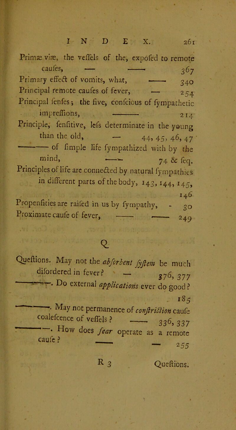 Prime vie, the vefTels of the, expofed to remote caufes, — ^67 Primary effedt of vomits, what, ^40 Principal remote caufes of fever, — 254 Principal lenfes; the five, confcious of Sympathetic impreffions, 214 Principle, fenfitive, lefs determinate in the young than the old, ■— 44, 44, 46, 47 * of fimple life Sympathized with by the mind, ■—■=— 74 & fcq. Principles of life are connected by natural fympathies in different parts of the body, 143, 144, i45> 14 6 Propensities are raifed in us by fympathy, - o0 Proximate caufe of fever, 249 -fJT Queftions. May not the abferhent fyflem be much disordered in fever ? — 376,377 • Do external applications, ever do good ? • i85 -• May not permanence of conjlriflion caufe coalefcence of vefTels ? 336, 337 • How does fear operate as a remote caufe ? — 255 R Queftions.