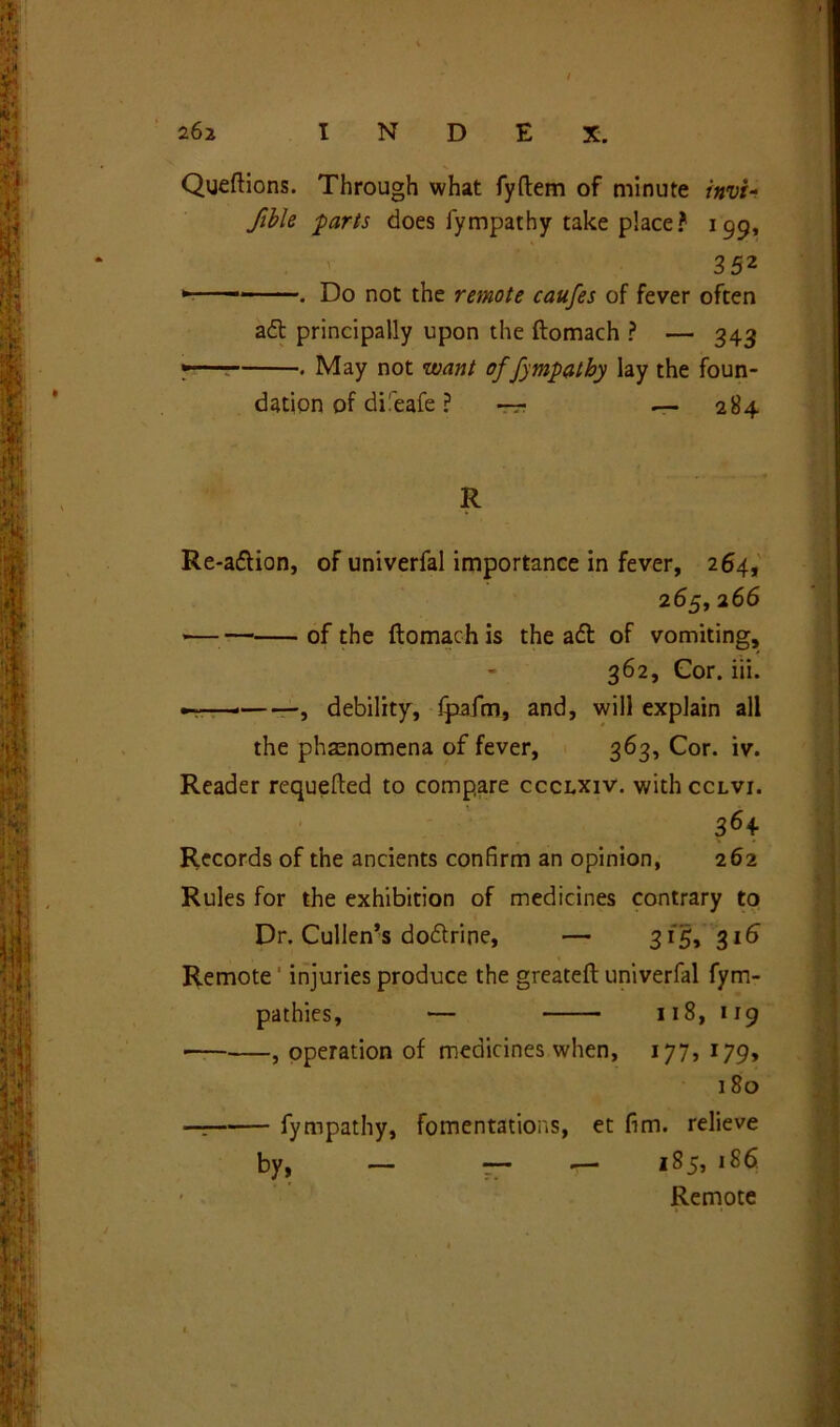 Queftions. Through what fyftem of minute invt- fible parts does fympathy take place? 199, 352 . Do not the remote caufes of fever often adt principally upon the ftomach ? — 343 'T-—: . May not want offympatby lay the foun- dation of dueafe ? ~ — 284 R Re-adlion, of univerfal importance in fever, 264, 265, 266 *— of the ftomach is the aft of vomiting, 362, Cor. iii. , debility, Ipaftn, and, will explain all the phenomena of fever, 363, Cor. iv. Reader requefted to compare ccclxiv. withccLVi. 36+ Records of the ancients confirm an opinion, 262 Rules for the exhibition of medicines contrary to Dr. Cullen’s dodtripe, — 315, 316 Remote injuries produce the greateft univerfal fym- pathies, — 118, 119 • , operation of medicines when, 177, 179, 180 fympathy, fomentations, et fim. relieve by, — — •— 185, 186. • . Remote