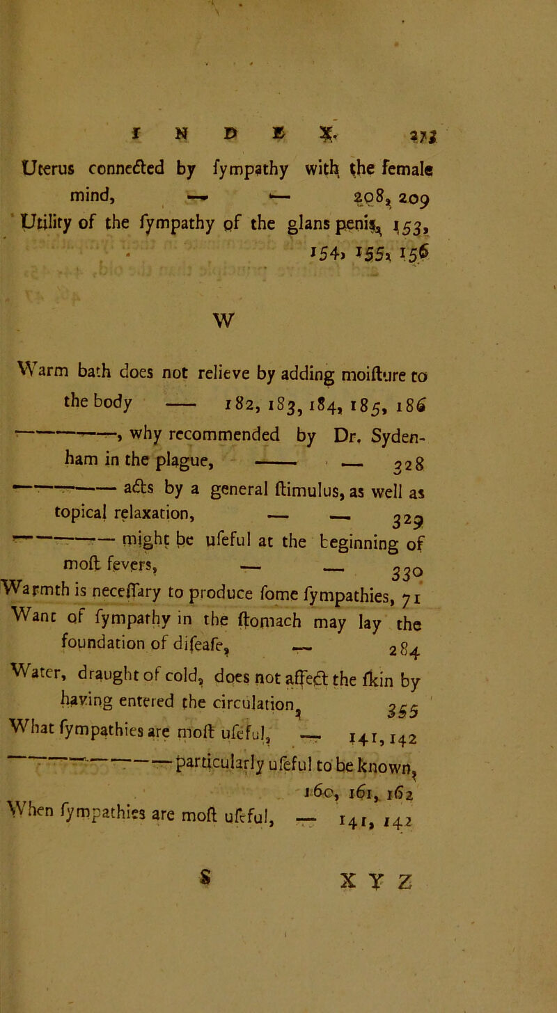 Uterus conneded by fympathy with the female mind, 1— 208, 209 Utility of the fympathy pf the glans penis^ 153, l54> — 1 r ' . ■ _ * ■, 1 ' <* . t • • ' ' ; r ^ * w Warm bath does not relieve by adding moifture to thebody 182, 183, 184, 185, 186 • ’——> why recommended by Dr. Syden- ham in the plague, 528 ads by a general ftimulus, as well as topical relaxation, — 329 might be ufeful at the beginning of moft fevers, — ^30 Warmth is neceflary to produce fome fympathies, 71 Wane of fympathy in the ftomach may lay the foundation of difeafe, — 284 Water, draught of cold, does not affed the fkin by having entered the circulation^ ^5 What fympathies are moft ufeful, — i4r, I42 particularly ufeful to be known, . -i 6c, ifa% 162 When fympathies are moft ufeful, — i4I, ,42 $ X T Z