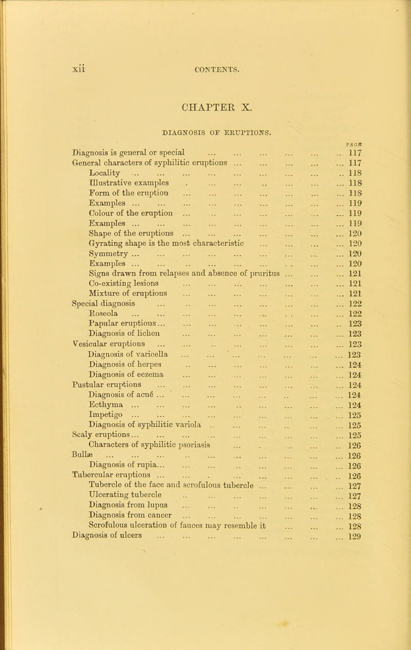 CHAPTER X. DIAGNOSIS OF ERUPTIONS. Diagnosis is general or special ... ... ... ... ... 117 General characters of syphilitic eruptions ... ... ... ... ...117 Locality ..118 Illustrative examples . ... ... .. ... ... ... 118 Form of the eruption ... ... ... ... ... ... ... 11S Examples ... ... ... ... ... ... 119 Colour of the eruption ... 119 Examples ... ... ... ... ... ... ... 119 Shape of the eruptions ... ... ... ... ... ... ... 120 Gyrating shape is the most characteristic ... ... ... ... 120 Symmetry ... ... ... ... ... ... ... ... ... 120 Examples 120 Signs drawn from relapses aud absence of pruritus ... ... ... 121 Co-existing lesions ... ... ... ... ... ... ... 121 Mixture of eruptions ... ... ... ... ... ... ... 121 Special diagnosis ... 122 Roseola -, 122 Papular eruptious... ... ... .. ... ... ... .. 123 Diagnosis of lichen ... ... ... ... ... ... ... 123 Vesicular eruptions ... ... .. ... ... ... ... ... 123 Diagnosis of varicella ... ... ... ... ... ... ... 123 Diagnosis of herpes ... ... ... ... ... 124 Diagnosis of eczema ... ... ... ... ... ... ... 124 Pustular eruptions 124 Diagnosis of acn6 ... ... ... .. ... ... 124 Ecthyma 124 Impetigo ... 125 Diagnosis of syphilitic variola .. ... ... ... ... ... 125 Scaly eruptions... ... ... ... ... ... ... ... ... 125 Characters of syphilitic psoriasis ... . .. ... .. 126 Bull» 126 Diagnosis of rupia... ... ... .. ... ... ... ... 126 Tubei'cular eruptions ... ... . ... ... ... ... 126 Tubercle of the face and scrofulous tubercle 127 Ulcerating tubercle .. ... ... ... ... ... 127 Diagnosis from lupus ... ... .. ... ... ... ... 128 Diagnosis from cancer ... ... ... ... ... ... ... 12s Scrofulous ulceration of fauces may resemble it 128 Diagnosis of ulcers ... ... ... ... ... ... 129