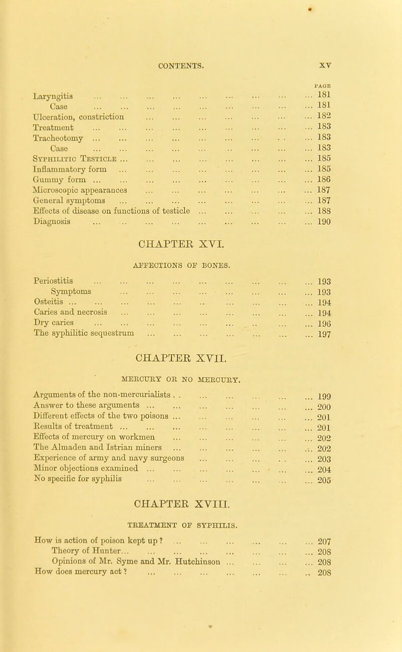 PAGE Laryngitis ... ... ... ... ... ... ••• ••• •■• 181 Case 181 Ulceration, constriction ... ... ... ... ... ••• ■•• 182 Treatment ... ... ... ... ... ... ... -•• ••• 183 Tracheotomy ... ... ... ... ... ... ... . . ... 183 Case 183 Syphilitic Testicle 185 Inflammatory form ... ... ... ... ... ... ... ... 185 Gummy form ... ... ... ... ... ... ... ... ... 186 Microscopic appearances ... ... ... ... ... ... ... 187 General symptoms ... ... ... ... ... ... ... ... 187 Effects of disease on functions of testicle ... ... ... ... ... 188 Diagnosis ... ... ... ... ... ... ... ... ... 190 CHAPTER XVI. AFFECTIONS OE BONES. Periostitis 193 Symptoms 193 Osteitis ... ... ... ... ... .. ... ... ... ... 194 Caries and necrosis ... ... ... ... ... ... ... ... 194 Dry caries ... ... ... ... ... ... .. ... ... iqq The syphilitic sequestrum ... ... ... ... ... ... ... 197 CHAPTER XVII. MERCURY OR NO MERCURY. Arguments of the non-mereurialists . . ... ... ... .199 Answer to these arguments ... ... ... ... ... 200 Different effects of the two poisons ... ... ... ... ... ... 201 Eesults of treatment ... ... ... ... ... ... ... ... 201 Effects of mercury on workmen ... ... ... ... ... ... 202 The Almaden and Istrian miners ... ... ... ... ... .... 202 Experience of army and navy surgeons ... ... ... .. ... 203 Minor objections examined ... ... ... ... ... ... ... 204 No specific for syphilis ... ... ... ... ... ... ... 205 CHAPTER XVIII. TREATMENT OF SYPHILIS. How is action of poison kept up ? Theory of Hunter... Opinions of Mr. Syme and Mr. Hutchinson ... How does mercury act ? ... 207 ... 208 ... 208 .. 208