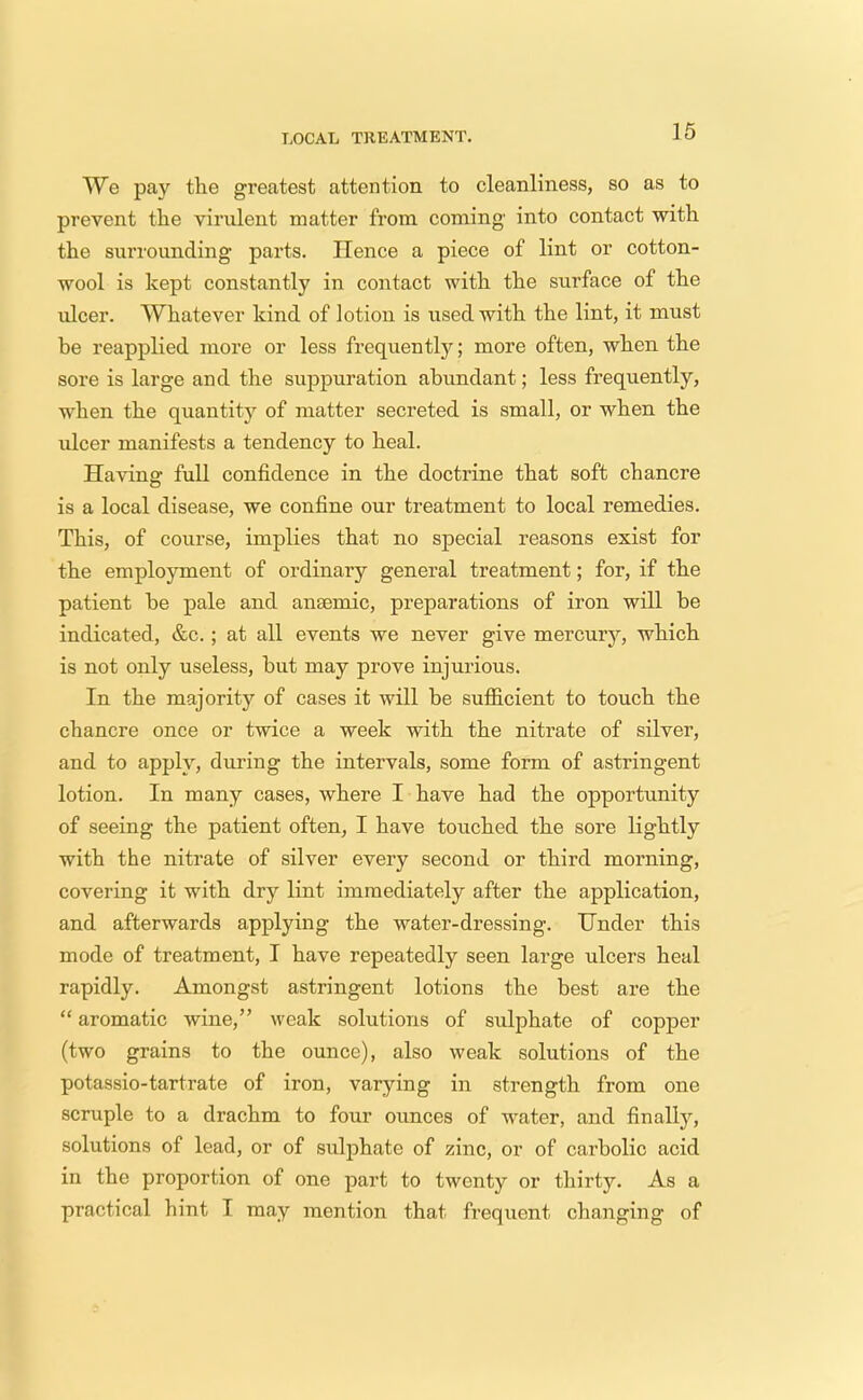 LOCAL TREATMENT. We pay the greatest attention to cleanliness, so as to prevent the virulent matter from coming into contact with the surrounding parts. Hence a piece of lint or cotton- wool is kept constantly in contact with the surface of the ulcer. Whatever kind of lotion is used with the lint, it must he reapplied more or less frequently; more often, when the sore is large and the suppuration abundant; less frequently, when the quantity of matter secreted is small, or when the ulcer manifests a tendency to heal. Having full confidence in the doctrine that soft chancre is a local disease, we confine our treatment to local remedies. This, of course, implies that no special reasons exist for the employment of ordinary general treatment; for, if the patient he pale and anaemic, preparations of iron will be indicated, &c.; at all events we never give mercury, which is not only useless, but may prove injurious. In the majority of cases it will be sufficient to touch the chancre once or twice a week with the nitrate of silver, and to apply, during the intervals, some form of astringent lotion. In many cases, where I have had the opportunity of seeing the patient often, I have touched the sore lightly with the nitrate of silver every second or third morning, covering it with dry lint immediately after the application, and afterwards applying the water-dressing. Under this mode of treatment, I have repeatedly seen large ulcers heal rapidly. Amongst astringent lotions the best are the  aromatic wine, weak solutions of sulphate of copper (two grains to the ounce), also weak solutions of the potassio-tartrate of iron, varying in strength from one scruple to a drachm to four ounces of water, and finally, solutions of lead, or of sulphate of zinc, or of carbolic acid in the proportion of one part to twenty or thirty. As a practical hint I may mention that frequent changing of
