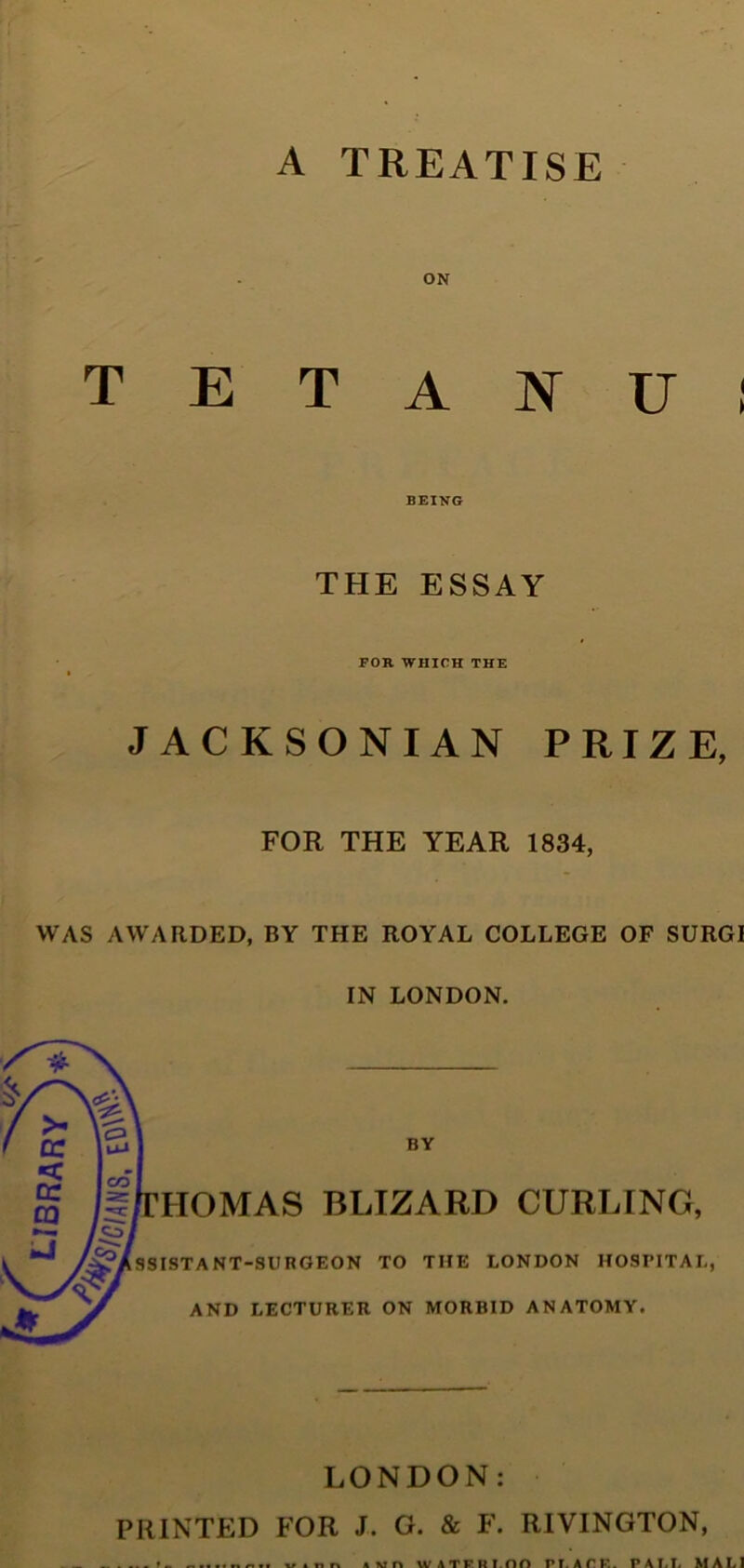 A TREATISE ON T E T A F U I BEING THE ESSAY FOR WHICH THE JACKSONIAN PRIZE, FOR THE YEAR 1834, WAS AWARDED, BY THE ROYAL COLLEGE OF SURGI IN LONDON. BY HOMAS BLIZARD CURLING, ^Assistant-surgeon to the London hospital, AND LECTURER ON MORBID ANATOMY. LONDON: PRINTED FOR J. G. & F. RIVINGTON,