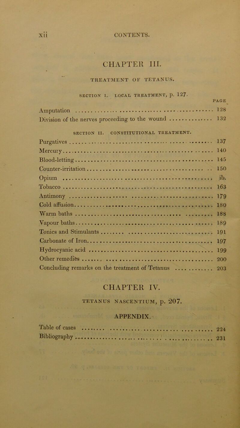 CHAPTER III. TREATMENT OF TETANUS. SECTION I. LOCAL TREATMENT, p. 12/. PAGE Amputation 128 Division of the nerves proceeding to the wound 132 SECTION II. CONSTITUTIONAL TREATMENT. Purgatives 137 Mercury 140 Blood-letting 145 Counter-irritation 150 Opium ib. Tobacco 163 Antimony 179 Cold afiusion - 180 Warm baths 188 Vapour baths 189 Tonics and Stimulants 191 Carbonate of Iron 197 Hydrocyanic acid 199 Other remedies 200 Concluding remarks on the treatment of Tetanus 203 CHAPTER IV. TETANUS NASCENTIUM, p. 207. APPENDIX. Table of cases 224 Bibbography 231