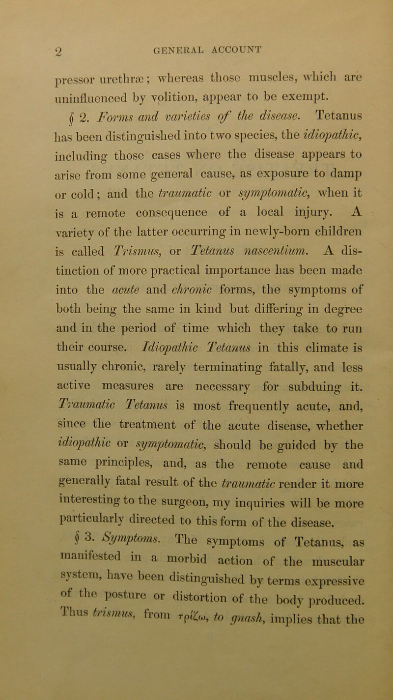pressor urethroc; whereas tliose muscles, whicli are uninfluenced by volition, appear to be exempt. § 2. Forms and varieties of the disease. Tetanus has been distinguished into two species, the idiopathic, including those cases where the disease appears to arise from some general cause, as exposure to damp or cold; and the traumatic or symptomatic, when it is a remote consequence of a local injury. A variety of the latter occurring in newly-born children is called Trismus, or Tetanus nascentium. A dis- tinction of more practical importance has been made into the acute and chronic forms, the symptoms of both being the same in kind but differing in degree and in the period of time which they take to run their course. Idiopathic Tetanus in this climate is usually chronic, rarely terminating fatally, and less active measures are necessary for subduing it. Traumatic Tetanus is most frequently acute, and, since the treatment of the acute disease, whether idiojmthic or symptomatic, should be guided by the same principles, and, as the remote cause and generally fatal result of the traumatic render it more interesting to the surgeon, my inquiries will be more particularly directed to this form of the disease. § 3. Symptoms. The symptoms of Tetanus, as manifested in a morbid action of the muscular system, have been distinguished by terms expressive of the posture or distortion of the body ])roduced. Thus trismus, from to gnash, inq)lies that the