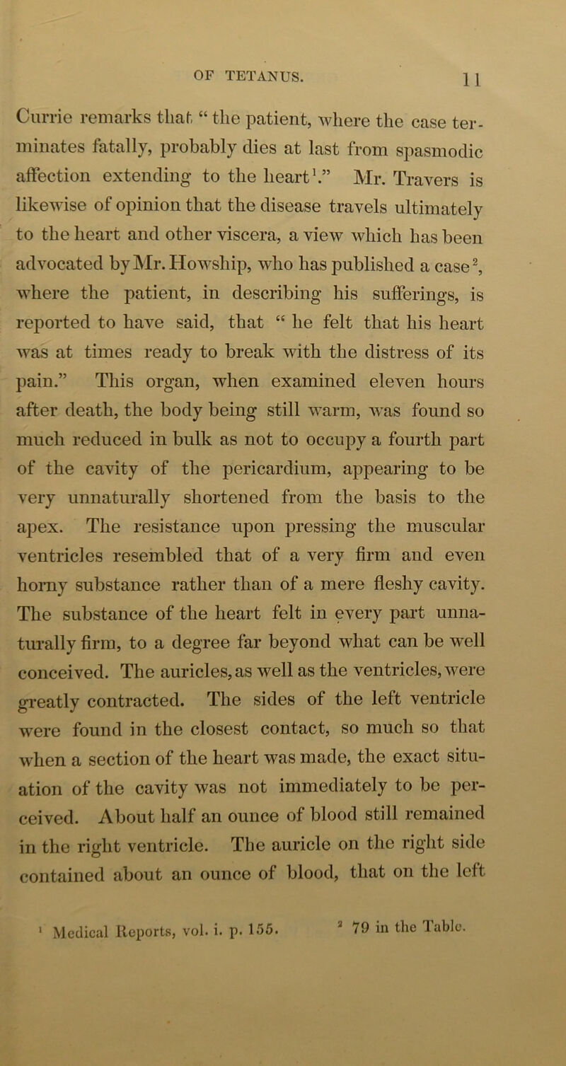 Currie remarks tlial, “ the patient, where the case ter- minates fatally, probably dies at last from spasmodic affection extending to the hearth” Mr. Travers is likewise of opinion that the disease travels ultimately to the heart and other viscera, a view which has been advocated byMr.Howship, who has published a caseh where the patient, in describing his sufferings, is reported to have said, that “ he felt that his heart was at times ready to break with the distress of its pain.” This organ, when examined eleven hours after death, the body being still warm, Avas found so much reduced in bulk as not to occupy a fourth part of the cavity of the pericardium, appearing to be very unnaturally shortened from the basis to the aj^ex. The resistance upon pressing the muscular ventricles resembled that of a very firm and even homy substance rather than of a mere fleshy cavity. The substance of the heart felt in every part unna- turally firm, to a degree far beyond what can be well conceived. The auricles, as well as the ventricles, Avere gi-eatly contracted. The sides of the left ventricle were found in the closest contact, so much so that Avhen a section of the heart Avas made, the exact situ- ation of the cavity Avas not immediately to be per- ceived. About half an ounce of blood still remained in the right ventricle. The auricle on the right side contained about an ounce of blood, that on the left ' Medical Reports, vol. i. p. 155. * 79 in the Table.