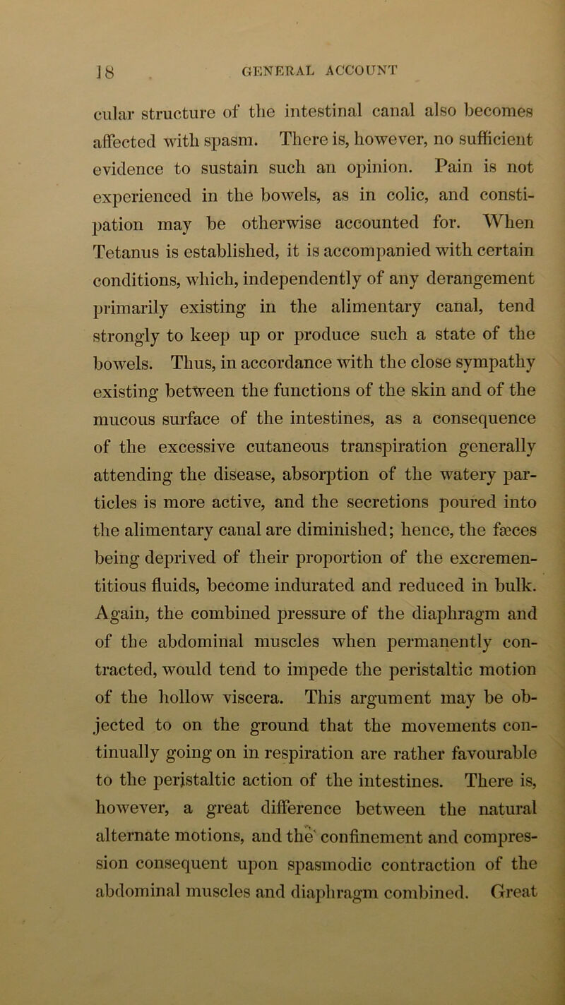 ciilar structure of the intestinal canal also becomes affected with spasm. There is, however, no sufficient evidence to sustain such an opinion. Pain is not experienced in the bowels, as in colic, and consti- pation may be otherwise accounted for. When Tetanus is established, it is accompanied with certain conditions, which, independently of any derangement primarily existing in the alimentary canal, tend strongly to keep up or produce such a state of the bowels. Thus, in accordance with the close sympathy existing between the functions of the skin and of the mucous surface of the intestines, as a consequence of the excessive cutaneous transpiration generally attending the disease, absorption of the watery par- ticles is more active, and the secretions poured into the alimentary canal are diminished; hence, the faeces being deprived of their proportion of the excremen- titious fluids, become indurated and reduced in bulk. Again, the combined pressure of the diaphragm and of the abdominal muscles when permanently con- tracted, would tend to impede the peristaltic motion of the hollow viscera. This argument may be ob- jected to on the ground that the movements con- tinually going on in respiration are rather favourable to the peristaltic action of the intestines. There is, however, a great difference between the natural alternate motions, and the' confinement and compres- sion consequent uj)on spasmodic contraction of the abdominal muscles and diaphragm combined. Great