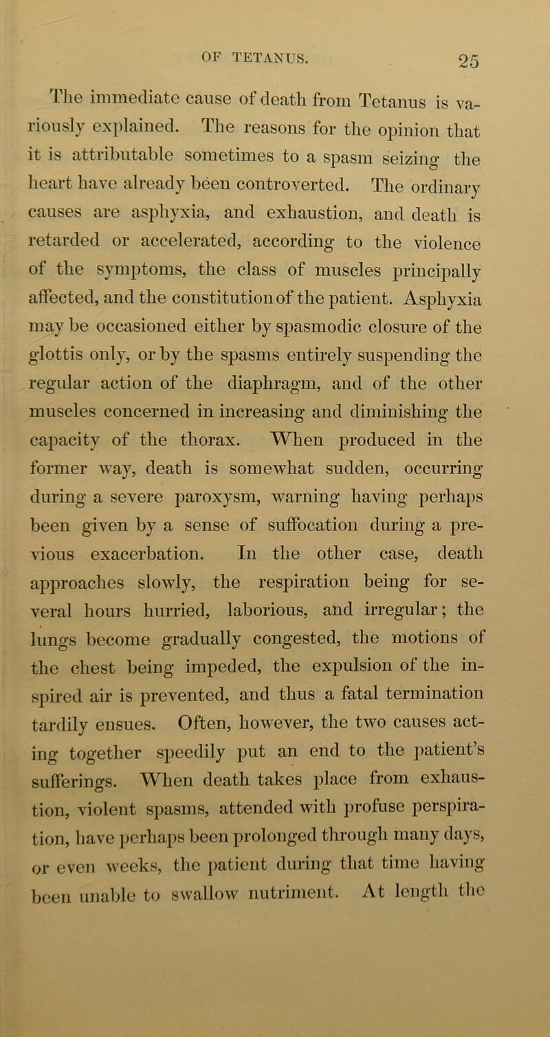 The immediate cause of death from Tetanus is va- riously explained. The reasons for the opinion that it is attributable sometimes to a spasm seizing the heart have already been controverted. The ordinary causes are asphyxia, and exhaustion, and death is retarded or accelerated, according to the violence of the symptoms, the class of muscles principally affected, and the constitution of the patient. Asphyxia may be occasioned either by spasmodic closure of the glottis only, or by the spasms entirely suspending the regular action of the diaphragm, and of the other muscles concerned in increasing and diminishing the capacity of the thorax. When produced in the former way, death is somewhat sudden, occurring during a severe paroxysm, warning having perhaps been given by a sense of suffocation during a pre- vious exacerbation. In the other case, death approaches slowly, the respiration being for se- veral hours hurried, laborious, and irregular; the lungs become gradually congested, the motions of the chest being impeded, the expulsion of the in- spired air is prevented, and thus a fatal termination tardily ensues. Often, however, the two causes act- ing together s|3eedily put an end to the patient’s sufferings. W^hen death takes jilace from exhaus- tion, violent spasms, attended with profuse perspira- tion, have perhaps been prolonged through many days, or even weeks, the patient during that time having been unable to swallow nutriment. At length the