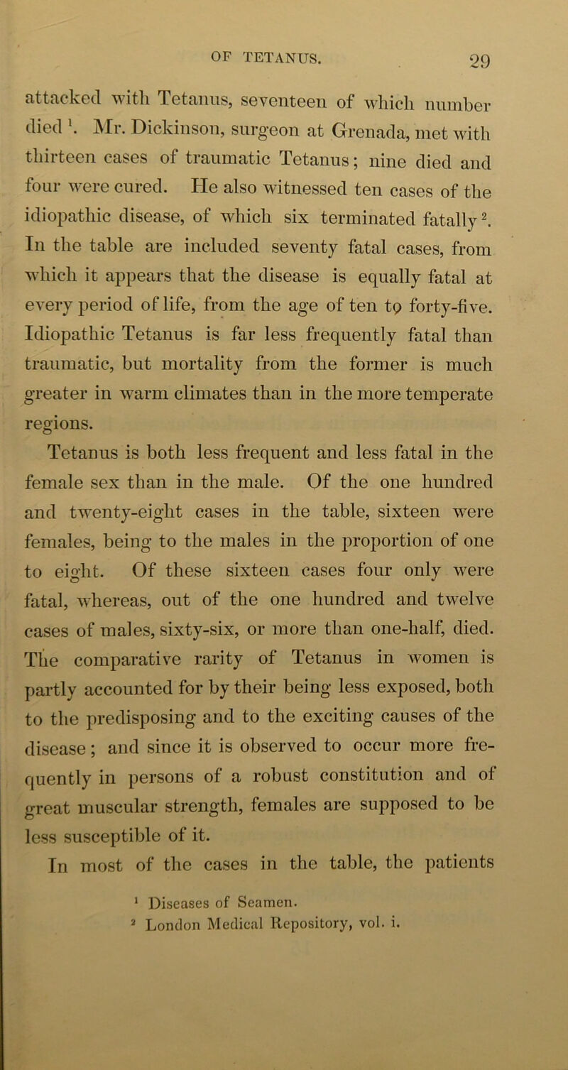 attacked witli Tetanus, seventeen of which number died . jVIr. Dickinson, snrg’eon at Grenada, met with thirteen cases of traumatic Tetanus; nine died and four were cured. He also witnessed ten cases of the idiopathic disease, of which six terminated fatally I In the table are included seventy fatal cases, from which it appears that the disease is equally fatal at every period of life, from the age of ten tp forty-five. Idiopathic Tetanus is far less frequently fatal than traumatic, but mortality from the former is much greater in warm climates than in the more temperate regions. Tetanus is both less frequent and less fatal in the female sex than in the male. Of the one hundred and twenty-eight cases in the table, sixteen were females, being to the males in the proportion of one to eight. Of these sixteen cases four only were fatal, whereas, out of the one hundred and twelve cases of males, sixty-six, or more than one-half, died. The comparative rarity of Tetanus in women is partly accounted for by their being less exposed, both to the predisposing and to the exciting causes of the disease; and since it is observed to occur more fre- quently in persons of a robust constitution and of great muscular strength, females are supposed to be less susceptible of it. In most of the cases in the table, the patients ‘ Diseases of Seamen. * London Medical Repository, vol. i.