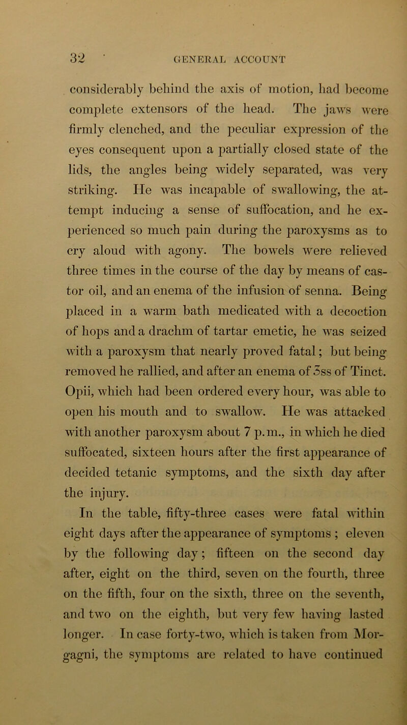 considerably behind the axis of motion, had become complete extensors of the head. The jaws were firmly clenched, and the peculiar expression of the eyes consequent upon a partially closed state of the lids, the angles being widely sej^arated, was very striking. He was incapable of swallowing, the at- tempt inducing a sense of suffocation, and he ex- perienced so much pain during the paroxysms as to cry aloud with agony. The bowels were relieved three times in the course of the day by means of cas- tor oil, and an enema of the infusion of senna. Being l^laced in a warm bath medicated with a decoction of hops and a drachm of tartar emetic, he was seized with a paroxysm that nearly proved fatal; but being removed he rallied, and after an enema of 5ss of Tinct. Opii, which had been ordered every hour, was able to open his mouth and to swallow. He was attacked with another paroxysm about 7 p.m., in which he died suffocated, sixteen hours after the first appearance of decided tetanic symptoms, and the sixth day after the injury. In the table, fifty-three cases were fatal within eight days after the appearance of symptoms ; eleven by the following day; fifteen on the second day after, eight on the third, seven on the fourth, three on the fifth, four on the sixth, three on the seventh, and two on the eighth, but very few having lasted longer. In case forty-two, which is taken from IMor- gagni, the symptoms are related to have continued