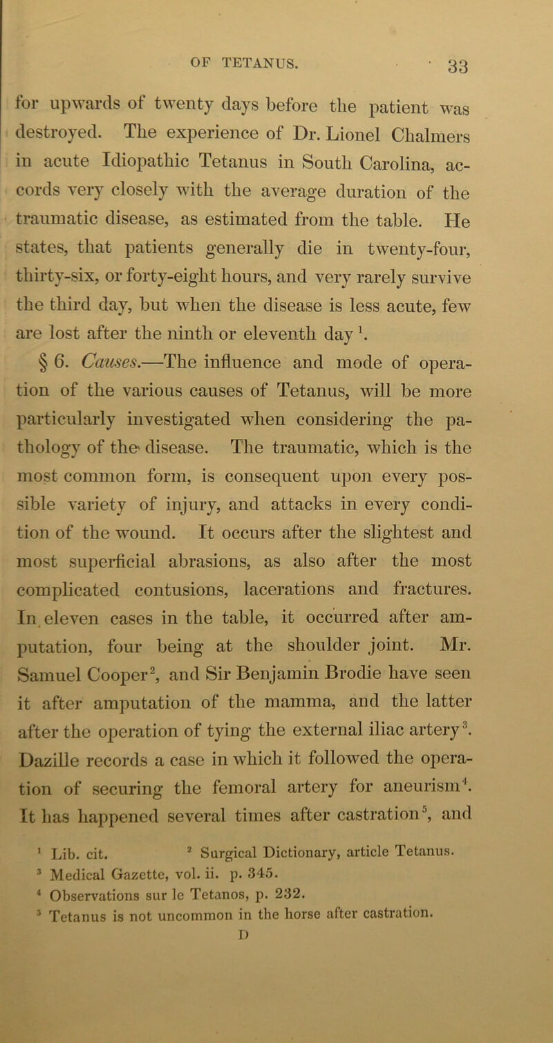 for upwards of twenty days before the patient was destroyed. The experience of Dr. Lionel Chalmers in acute Idiopathic Tetanus in South Carolina, ac- cords very closely with the average duration of the traumatic disease, as estimated from the table. He states, that patients generally die in twenty-four, thirty-six, or forty-eight hours, and very rarely survive the third day, but when the disease is less acute, few are lost after the ninth or eleventh day \ § 6. Causes.—The influence and mode of opera- tion of the various causes of Tetanus, will be more particularly investigated when considering the pa- thology of the' disease. The traumatic, which is the most common form, is consequent upon every jdos- sible variety of injury, and attacks in every condi- tion of the wound. It occurs after the slightest and most supei-ficial abrasions, as also after the most complicated contusions, lacerations and fractures. In. eleven cases in the table, it occurred after am- putation, four being at the shoulder joint. Mr. Samuel Cooper^ and Sir Benjamin Brodie have seen it after amputation of the mamma, and the latter after the operation of tying the external iliac artery ^ Dazille records a case in which it followed the opera- tion of securing the femoral artery for aneurism'^. It has happened several times after castration'', and ' Lib. cit. * Surgical Dictionary, article Tetanus. ® Medical Gazette, vol. ii. p. 345. * Observations sur le Tetanos, p. 232. * Tetanus is not uncommon in the horse after castration. I)