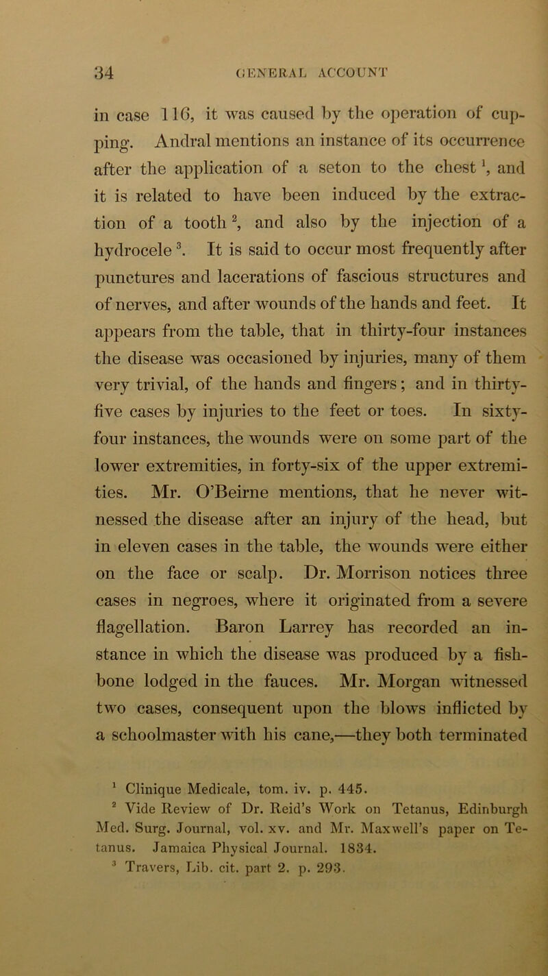 in case 11(5, it was caused 1>y the oj^eration of cup- ping. Anclral mentions an instance of its occurrence after the application of a seton to the chest \ and it is related to have been induced by the extrac- tion of a tooth ^ and also by the injection of a hydrocele I It is said to occur most frequently after punctures and lacerations of fascious structures and of nerves, and after wounds of the hands and feet. It appears from the table, that in thirty-four instances the disease was occasioned by injuries, many of them very trivial, of the hands and fingers; and in thirty- five cases by injuries to the feet or toes. In sixty- four instances, the wounds were on some part of the lower extremities, in forty-six of the upper extremi- ties. Mr. O’Beirne mentions, that he never wit- nessed the disease after an injury of the head, but in eleven cases in the table, the wounds were either on the face or scalp. Dr. Morrison notices three cases in negroes, where it originated from a severe fiagellation. Baron Larrey has recorded an in- stance in which the disease was produced by a fish- bone lodged in the fauces. Mr. Morgan witnessed two cases, consequent upon the blows inflicted by a schoolmaster with his cane,—they both terminated ' Clinique Medicale, tom. iv. p. 445. * Vide Review of Dr. Reid’s Work on Tetanus, Edinburgh Med. Surg. Journal, vol. xv. and Mr. Maxwell’s paper on Te- tanus. Jamaica Physical Journal. 1834. ^ Travers, Lib. cit. part 2. p. 293.
