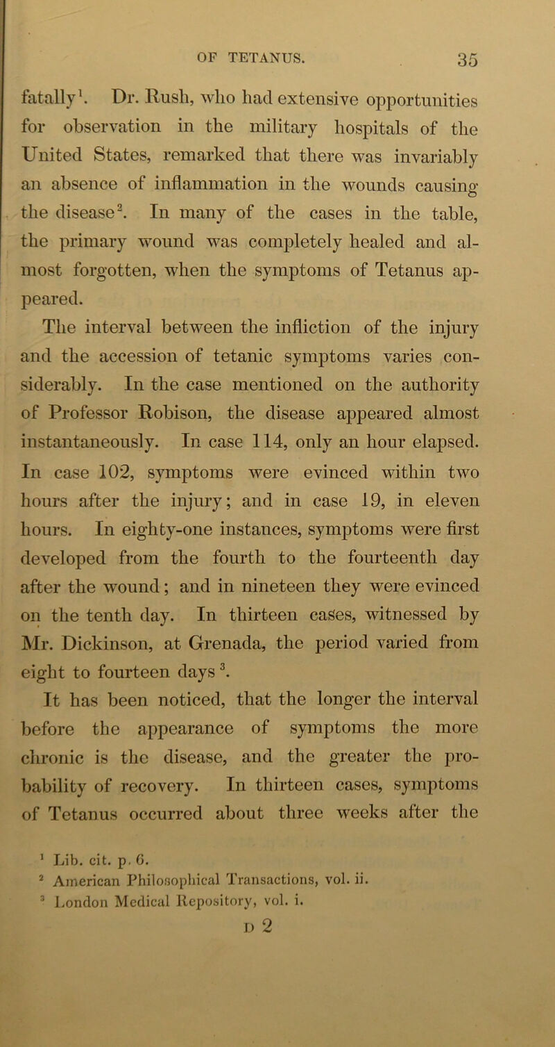 fatally \ Dr. Rush, who had extensive opportunities for observation in the military hospitals of the United States, remarked that there was invariably an absence of inflammation in the wounds causino’ o the disease’. In many of the cases in the table, the primary wound was completely healed and al- most forgotten, when the symptoms of Tetanus ap- peared. The interval between the infliction of the injury and the accession of tetanic symptoms varies con- siderably. In the case mentioned on the authority of Professor Robison, the disease appeared almost instantaneously. In case 114, only an hour elapsed. In case 102, symptoms were evinced within two hours after the injury; and in case 19, in eleven hours. In eighty-one instances, symptoms were first developed from the fourth to the fourteenth day after the wound; and in nineteen they were evinced on the tenth day. In thirteen cases, witnessed by Mr. Dickinson, at Grenada, the period varied from eight to fourteen days It has been noticed, that the longer the interval before the appearance of symptoms the more chronic is the disease, and the greater the pro- bability of recovery. In thirteen cases, symptoms of Tetanus occurred about three weeks after the ’ Lib. cit. p. 6. * American Philosophical Transactions, vol. ii. ’ London Medical Repository, vol. i. I) 2