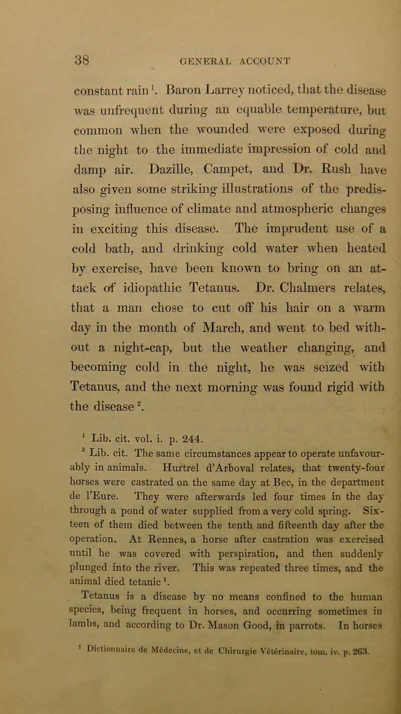 constant rain \ Baron Larrey noticed, that the disease was unfrequent during an equable temperature, but common when the wounded were exposed during the night to the immediate impression of cold and damp air. Dazille, Campet, and Dr. Rush have also given some striking illustrations of the predis- posing influence of climate and atmospheric changes in exciting this disease. The imprudent use of a cold bath, and drinking cold water when heated by exercise, have been known to bring on an at- tack of idiopathic Tetanus. Dr. Chalmers relates, that a man chose to cut off his hair on a warm day in the month of March, and went to bed with- out a night-cap, but the weather changing, and becoming cold in the night, he was seized with Tetanus, and the next morning was found rigid with the diseased * Lib. cit. vol. i. p. 244. ^ Lib. cit. The same circumstances appear to operate unfavour- ably in animals. Hurtrel d’Arboval relates, that twenty-four horses were castrated on the same day at Bee, in the department de I’Eure. They were afterwards led four times in the day through a pond of water supplied from a very cold spring. Six- teen of them died between the tenth and fifteenth day after the operation. At Rennes, a horse after castration was exercised until he was covered with perspiration, and then suddenly plunged into the river. This was repeated three times, and the animal died tetanic Tetanus is a disease by no means confined to the human species, being frequent in horses, and occurring sometimes in lambs, and according to Dr. Mason Good, in parrots. In horses ’ Dictionnaire ile Mcdecine, el dc Chirurgie V6l6rinaire, tom. iv. p. 2G.T