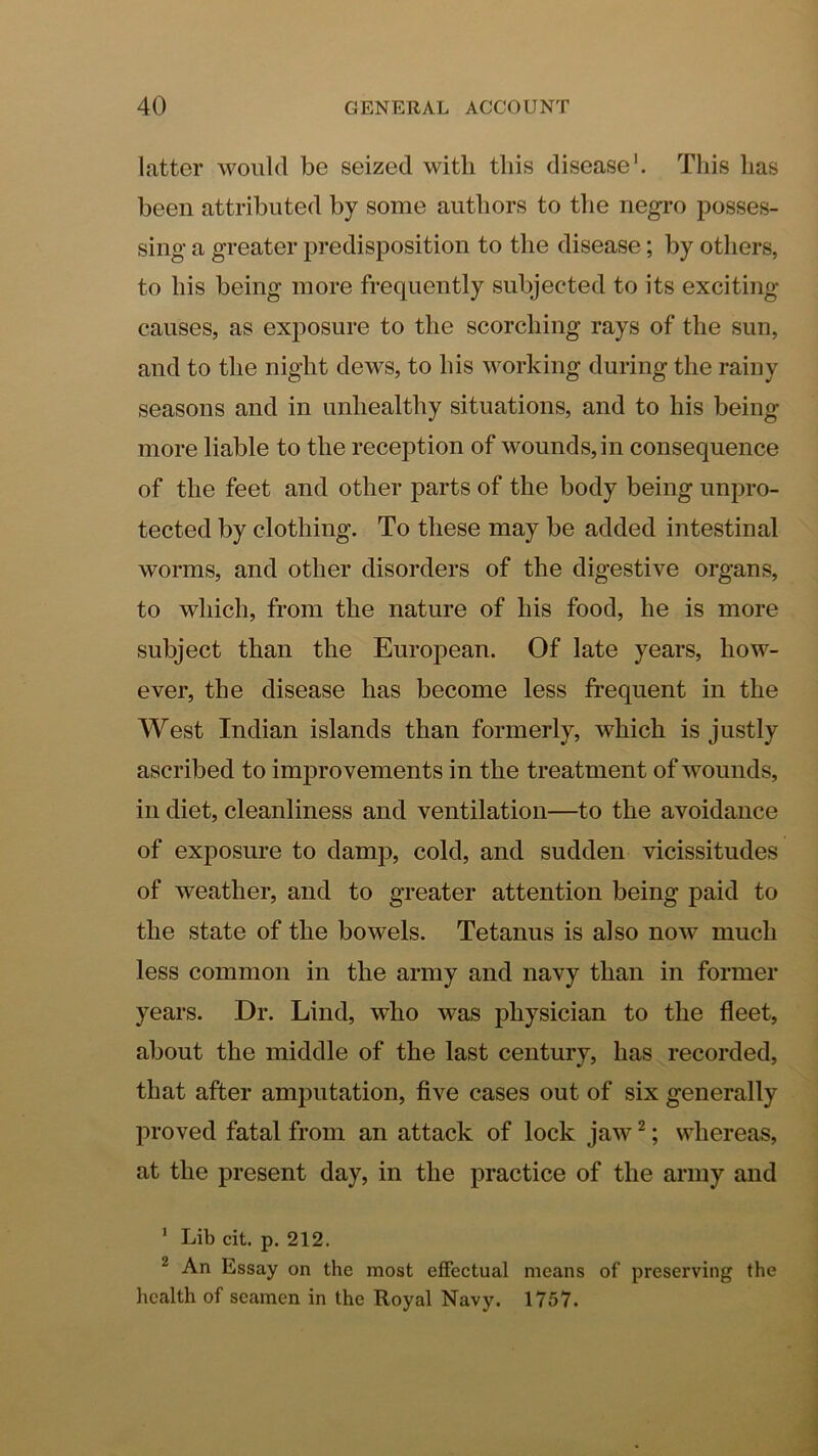 latter would be seized with this disease’. This has been attributed by some authors to the negro posses- sing a greater predisposition to the disease; by others, to his being more frequently subjected to its exciting- causes, as exposure to the scorching rays of the sun, and to the night dews, to his working during the rainy seasons and in unhealthy situations, and to his being more liable to the reception of wounds, in consequence of the feet and other parts of the body being unpro- tected by clothing. To these may be added intestinal worms, and other disorders of the digestive organs, to which, from the nature of his food, he is more subject than the European. Of late years, how- ever, the disease has become less frequent in the West Indian islands than formerly, which is justly ascribed to improvements in the treatment of wounds, in diet, cleanliness and ventilation—to the avoidance of exposure to damp, cold, and sudden vicissitudes of weather, and to greater attention being paid to the state of the bowels. Tetanus is also now much less common in the army and navy than in former years. Dr. Lind, who was physician to the fleet, about the middle of the last century, has recorded, that after amputation, five cases out of six generally proved fatal from an attack of lock jaw ^; whereas, at the present day, in the practice of the army and ’ Lib cit. p. 212. ^ An Essay on the most effectual means of preserving the health of seamen in the Royal Navy. 1757.