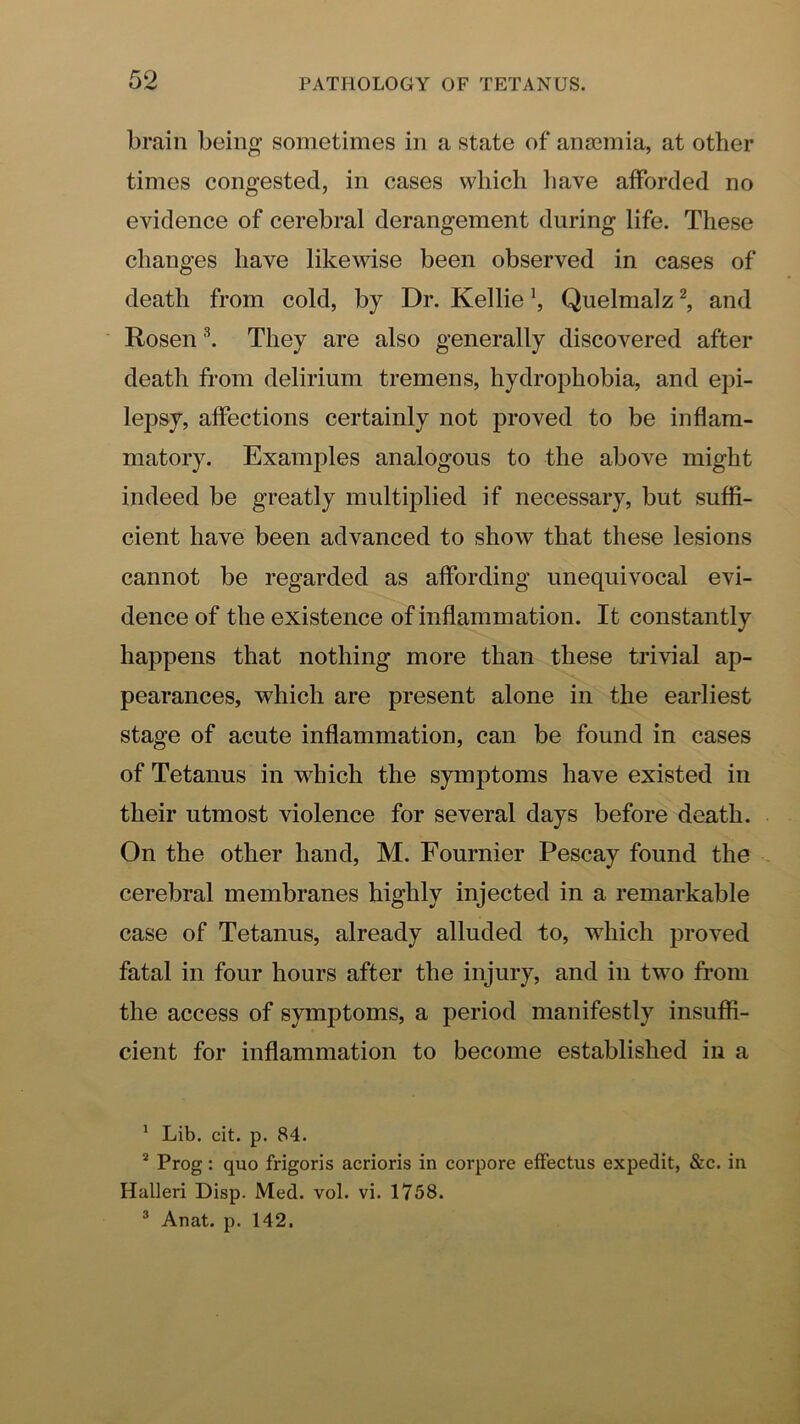 brain being sometimes in a state of anaemia, at other times congested, in cases which liave afforded no evidence of cerebral derangement during life. These changes have likewise been observed in cases of death from cold, by Dr. Kellie \ Quelnialz ^ and Rosen \ They are also generally discovered after death from delirium tremens, hydrophobia, and epi- lepsy, affections certainly not proved to be inflam- matory. Examples analogous to the above might indeed be greatly multiiflied if necessary, but suffi- cient have been advanced to show that these lesions cannot be regarded as affording unequivocal evi- dence of the existence of inflammation. It constantly happens that nothing more than these trivial ap- pearances, which are present alone in the earliest stage of acute inflammation, can be found in cases of Tetanus in which the symptoms have existed in their utmost violence for several days before death. On the other hand, M. Fournier Pescay found the cerebral membranes highly injected in a remarkable case of Tetanus, already alluded to, which proved fatal in four hours after the injury, and in two from the access of symptoms, a period manifestly insuffi- cient for inflammation to become established in a ' Lib. cit. p. 84. * Prog: quo frigoris acrioris in corpore effectus expedit, &c. in Halleri Disp. Med. vol. vi. 1758. ® Anat. p. 142.