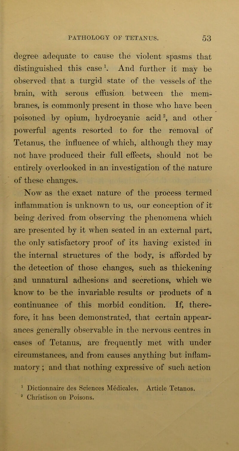 degree adequate to cause the violent spasms that distinguished this case K And further it may he observed that a turgid state of the vessels of the brain, with serous effusion between the mem- branes, is commonly present in those who have been poisoned by opium, hydrocyanic acid and other powerful agents resorted to for the removal of Tetanus, the influence of which, although they may not have produced their full effects, should not be entirely overlooked in an investigation of the nature of these changes. Now as the exact nature of the process termed inflammation is unknown to us, our conception of it being derived from observing the phenomena which are presented by it when seated in an external part, the only satisfactory proof of its having existed in the internal structures of the body, is afforded by the detection of those changes, such as thickening and unnatural adhesions and secretions, which we know to be the invariable results or products of a continuance of this morbid condition. If, there- fore, it has been demonstrated, that certain appear- ances generally observable in the nervous centres in cases of Tetanus, are frequently met with under circumstances, and from causes anything but inflam- matory ; and that nothing expressive of such action * Dictionnaire des Sciences Medicales. Article Tetanos. * Christison on Poisons.