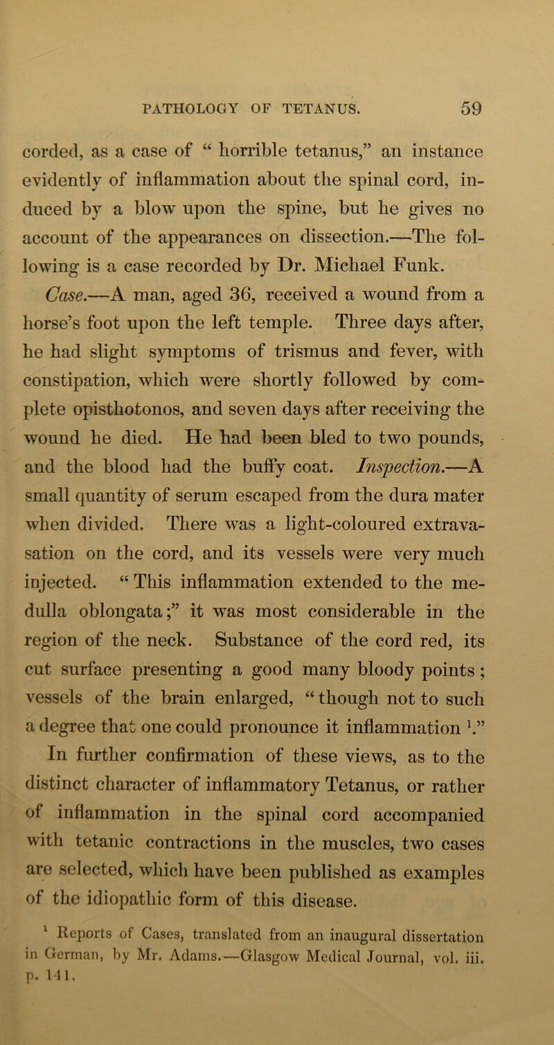 corded, as a case of “ horrible tetanus,” an instance evidently of inflammation about the spinal cord, in- duced by a blow upon the spine, but he gives no account of the appearances on dissection.—The fol- lowing is a case recorded by Dr. Michael Funk. Case.—A man, aged 36, received a wound from a horse’s foot upon the left temple. Three days after, he had slight symptoms of trismus and fever, with constipation, which were shortly followed by com- plete opisthotonos, and seven days after receiving the wound he died. He had been bled to two pounds, and the blood had the bufly coat. Inspection.—A small quantity of serum escaped from the dura mater when divided. There was a light-coloured extrava- sation on the cord, and its vessels were very much injected. “ This inflammation extended to the me- dulla oblongata;” it was most considerable in the region of the neck. Substance of the cord red, its cut surface presenting a good many bloody points; vessels of the brain enlarged, “ though not to such a degree that one could pronounce it inflammation b” In further confirmation of these views, as to the distinct character of inflammatory Tetanus, or rather of inflammation in the spinal cord accompanied with tetanic contractions in the muscles, two cases are selected, which have been published as examples of the idiopathic form of this disease. ‘ Reports of Cases, translated from an inaugural dissertation in German, by Mr. Adams.—Glasgow Medical Journal, vol. iii. p. 141.