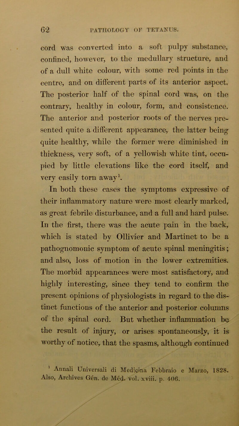 cord was converted into a soft pulpy substance, confined, however, to the medullary structure, and of a dull white colour, with some red points in the centre, and on different parts of its anterior aspect. The posterior half of the spinal cord was, on the contrary, healthy in colour, form, and consistence. The anterior and posterior roots of the nerves pre- sented quite a different appearance, the latter being quite healthy, while the former were diminished in thickness, very soft, of a yellowish white tint, occu- pied by little elevations like the cord itself, and very easily torn awayh In both these cases the symptoms expressive of their inflammatory nature were most clearly marked, as great febrile disturbance, and a full and hard pulse. In the first, there was the acute pain in the back, which is stated by Ollivier and Martinet to be a pathognomonic symptom of acute spinal meningitis; and also, loss of motion in the lower extremities. The morbid appearances were most satisfactory, and highly interesting, since they tend to confirm the present opinions of physiologists in regard to the dis- tinct functions of the anterior and posterior columns of the spinal cord. But whether inflammation be the result of injury, or arises spontaneously, it is worthy of notice, that the spasms, although continued ^ Annali Universal! cli Medicina Febbraio e Marzo, 1828. Also, Archives Gen. de Med. vol. xviii. p. 406.