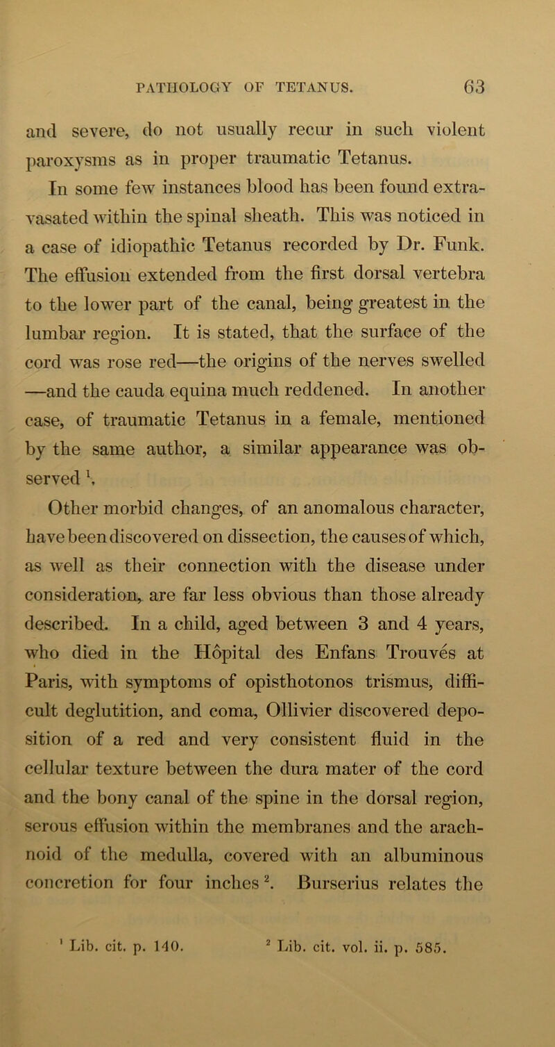 and severe, do not usually recur in such violent paroxysms as in proper traumatic Tetanus. In some few instances blood has been found extra- vasated within the spinal sheath. This was noticed in a case of idiopathic Tetanus recorded by Dr. Funk. The effusion extended from the first dorsal vertebra to the lower part of the canal, being greatest in the lumbar reoion. It is stated, that the surface of the cord was rose red—the origins of the nerves swelled —and the cauda equina much reddened. In another case, of traumatic Tetanus in a female, mentioned by the same author, a similar appearance was ob- served \ Other morbid changes, of an anomalous character, have been discovered on dissection, the causes of which, as well as their connection with the disease under consideration,, are far less obvious than those already described. In a child, aged between 3 and 4 years, who died in the Hopital des Enfans Trouves at Paris, with symptoms of opisthotonos trismus, diffi- cult deglutition, and coma, Ollivier discovered depo- sition of a red and very consistent fluid in the cellular texture between the dura mater of the cord and the bony canal of the spine in the dorsal region, serous effusion within the membranes and the arach- noid of the medulla, covered with an albuminous concretion for four inches Burserius relates the ' Lib. cit. p. HO. * liib. cit. vol. ii. p. 585.