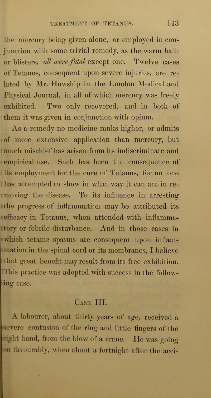 the mercury being given alone, or employed in con- junction with some trivial remedy, as the warm bath or blisters, all were fatal except one. Twelve cases of Tetanus, consequent upon severe injuries, are re- lated by Mr. Howship in the London Medical and Physical Journal, in all of which mercury was freely exhibited. Two only recovered, and in both of them it was given in conjunction with opium. As a remedy no medicine ranks higher, or admits of more extensive application than mercury, but much mischief has arisen from its indiscriminate and empirical use. Such has been the consequence of its employment for the cure of Tetanus, for no one ' has attempted to show in what way it can act in re- ' moving the disease. To its influence in arresting ' the progress of inflammation may be attributed its t efficacy in Tetanus, when attended with inflamma- I tory or febrile disturbance. And in those cases in V which tetanic spasms are consequent upon inflam- mation in the spinal cord or its membranes, I believe that great benefit may result from its free exhibition. This practice was adopted with success in the follow- ing case. Case III. A labourer, about thirty years of age, received a 'Severe contusion of the ring and little fingers of the ■fight hand, from the blow of a crane. He was going )u favourably, when about a fortnight after the acci-