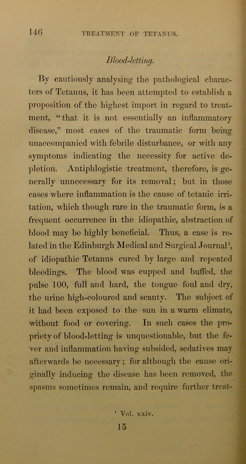 Blood-letting. By cautiously analysing the pathological charac- ters of Tetanus, it has been attempted to establish a proposition of the highest import in regard to treat- ment, “that it is not essentially an inflammatory disease,” most cases of the traumatic form being unaccompanied with febrile disturbance, or with any symptoms indicating the necessity for active de- pletion. Antiphlogistic treatment, therefore, is ge- nerally unnecessary for its removal; but in those cases where inflammation is the cause of tetanic irri- tation, which though rare in the traumatic form, is a frequent occurrence in the idiopathic, abstraction of blood may be highly beneficial. Thus, a case is re- lated in the Edinburgh Medical and Surgical JournaP, of idiopathic Tetanus cured by large and repeated bleedings. The blood was cupped and buffed, the pulse 100, full and hard, the tongue foul and dry, the urine high-coloured and scanty. The subject of it had been exposed to the sun in a warm climate, without food or covering. In such cases the pro- priety of blood-letting is unquestionable, but the fe- ver and inflammation having subsided, sedatives may afterwards be necessary; for although the cause ori- ginally inducing the disease has been removed, the spasms sometimes remain, and require further treat- ' Vol. xxiv.