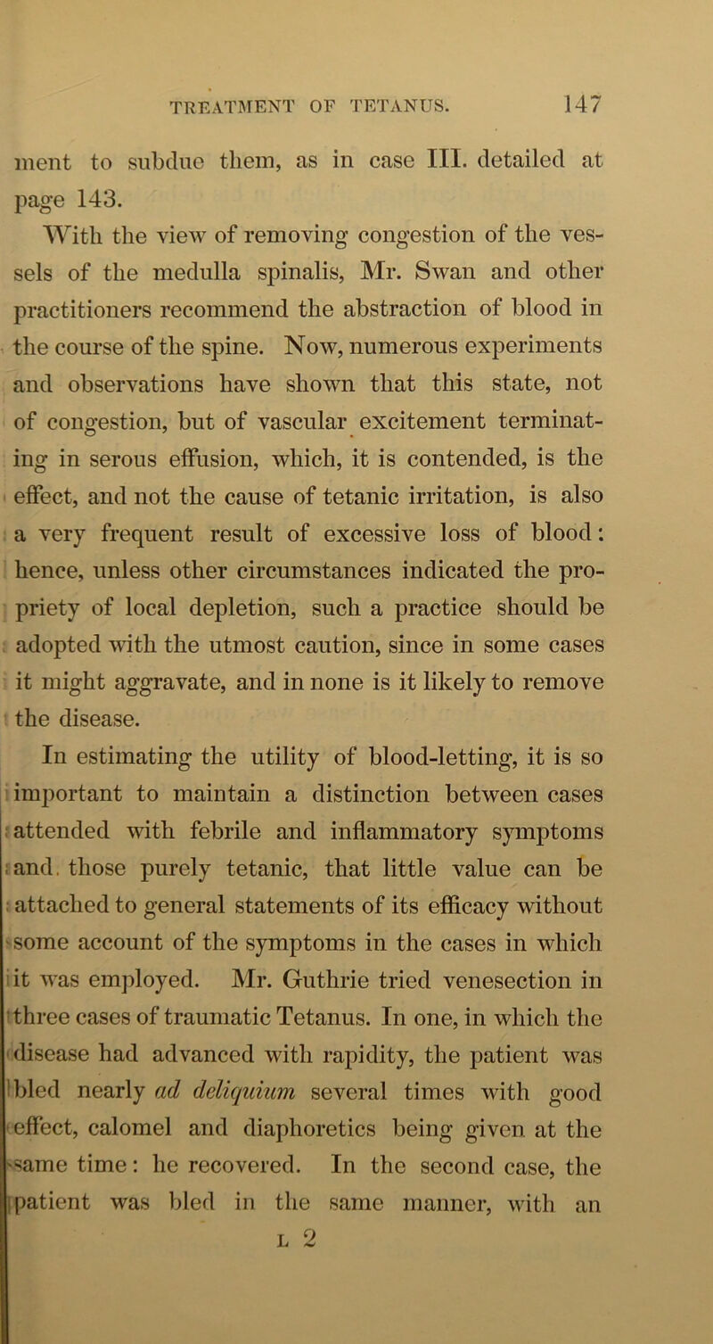 ment to subdue them, as in case III. detailed at page 143. With the view of removing congestion of the ves- sels of the medulla spinalis, Mr. Swan and other practitioners recommend the abstraction of blood in the course of the spine. Now, numerous experiments and observations have shown that this state, not of congestion, but of vascular excitement terminat- ing in serous effusion, which, it is contended, is the effect, and not the cause of tetanic irritation, is also a very frequent result of excessive loss of blood; hence, unless other circumstances indicated the pro- priety of local depletion, such a practice should be adopted with the utmost caution, since in some cases it might aggravate, and in none is it likely to remove the disease. In estimating the utility of blood-letting, it is so important to maintain a distinction between cases j attended with febrile and inflammatory symptoms land, those purely tetanic, that little value can be 1 attached to general statements of its efficacy without 'Some account of the symptoms in the cases in which lit was emjdoyed. Mr. Guthrie tried venesection in ’three cases of traumatic Tetanus. In one, in which the disease had advanced with rapidity, the patient was Ibled nearly ad deliquium several times with good effect, calomel and diaphoretics being given at the 'Same time: he recovered. In the second case, the I patient was bled in the same manner, with an L 2