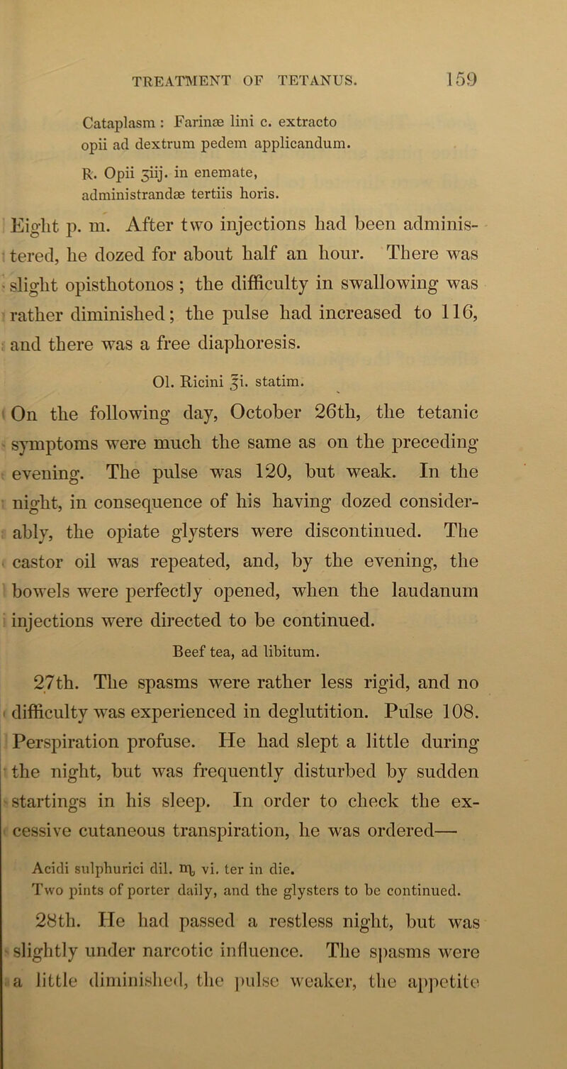 Cataplasm : Farinoe lini c. extracto opii ad dextrum pedem applicandum. R. Opii 5iij. in enemate, administrandae tertiis horis. Eight p. m. After two injections had been adminis- : tered, he dozed for about half an hour. There was > slight opisthotonos ; the difficulty in swallowing was rather diminished; the pulse had increased to 116, and there w^as a free diaphoresis. 01. Ricini ji. statim. (On the following day, October 26th, the tetanic ' symptoms were much the same as on the preceding t evening. The pulse was 120, but weak. In the t night, in consequence of his having dozed consider- : ably, the opiate glysters were discontinued. The • castor oil was repeated, and, by the evening, the bowels were j^erfectly opened, when the laudanum ■ injections were directed to be continued. Beef tea, ad libitum. 27th. The spasms were rather less rigid, and no ' difficulty w^as experienced in deglutition. Pulse 108. Perspiration profuse. He had slept a little during • the night, but was frequently disturbed by sudden ^ startings in his sleep. In order to check the ex- ' cessive cutaneous transpiration, he was ordered— Acidi sulphurici dil. vi. ter in die. Two pints of porter daily, and the glysters to be continued. 28th. He had passed a restless night, but was ' slightly under narcotic influence. The sj)asms were . a little diminished, the j)ulsc weaker, the a})petite