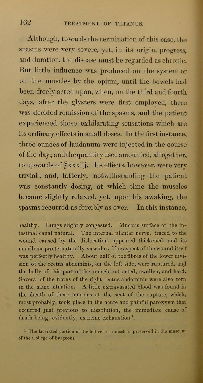 Altliougli, towards the termination of tins case, the spasms were very severe, yet, in its origin, progress, and duration, the disease must be regarded as chronic. But little influence was produced on the system or on the muscles by the opium, until the bowels had been freely acted upon, when, on the third and fourth days, after the glysters were first employed, there was decided remission of the spasms, and the patient experienced those exhilarating sensations which are its ordinary effects in small doses. In the first instance, three ounces of laudanum were injected in the course of the day; andthe quantity used amounted, altogether, to upwards of Jxxxiij. Its effects, however, were very trivial; and, latterly, notwithstanding the patient was constantly dosing, at which time the muscles became slightly relaxed, yet, upon his awaking, the spasms recurred as forcibly as ever. In this instance, healthy. Lungs slightly congested. Mucous surface of the in- testinal canal natural. The internal plantar nerve, traced to the wound caused by the dislocation, appeared thickened, and its neurileraapraeternaturally vascular. The aspect of the wound itself was perfectly healthy. About half of the fibres of the lower divi- sion of the rectus abdominis, on the left side, were ruptured, and the belly of this part of the muscle retracted, swollen, and hard. Several of the fibres of the right rectus abdominis were also torn in the same situation. A little extravasated blood was found in the sheath of these nriuscles at the seat of the rupture, which, most probably, took place in the acute and painful paroxysm that occurred just previous to dissolution, the immediate cause of death being, evidently, extreme exhaustion h ^ The lacerated portion of the left rectus muscle is preserved in the museum of the College of Surgeons.