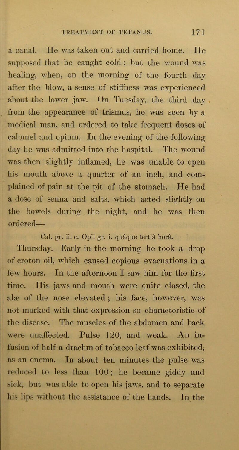 a canal. He was taken out and carried home. He supposed that he caught cold; but the wound was healing, when, on the morning of the fourth day after the blow, a sense of stiffness was experienced about the lower jaw. On Tuesday, the third day . from the appearance of trismus, he was seen by a medical man, and ordered to take frequent doses of calomel and opium. In the evening of the folio wing- day he was admitted into the hospital. The wound was then slightly inflamed, he was unable to open his mouth above a quarter of an inch, and com- plained of pain at the pit of the stomach. He had a dose of senna and salts, which acted slightly on the bowels during the night, and he was then ordered— Cal. gr. ii. c. Opii gr. i. quaque tertia hora. Thursday. Early in the morning he took a drop of croton oil, which caused copious evacuations in a few hours. In the afternoon I saw him for the first time. His jaws and mouth were quite closed, the alic of the nose elevated ; his face, however, was not marked with that expression so characteristic of the disease. The muscles of the abdomen and back were unaffected. Pulse 120, and weak. An in- fusion of half a drachm of tobacco leaf was exhibited, as an enema. In about ten minutes the pulse was reduced to less than 100; he became giddy and sick, but was able to open his jaws, and to separate his lips without the assistance of the hands. In the