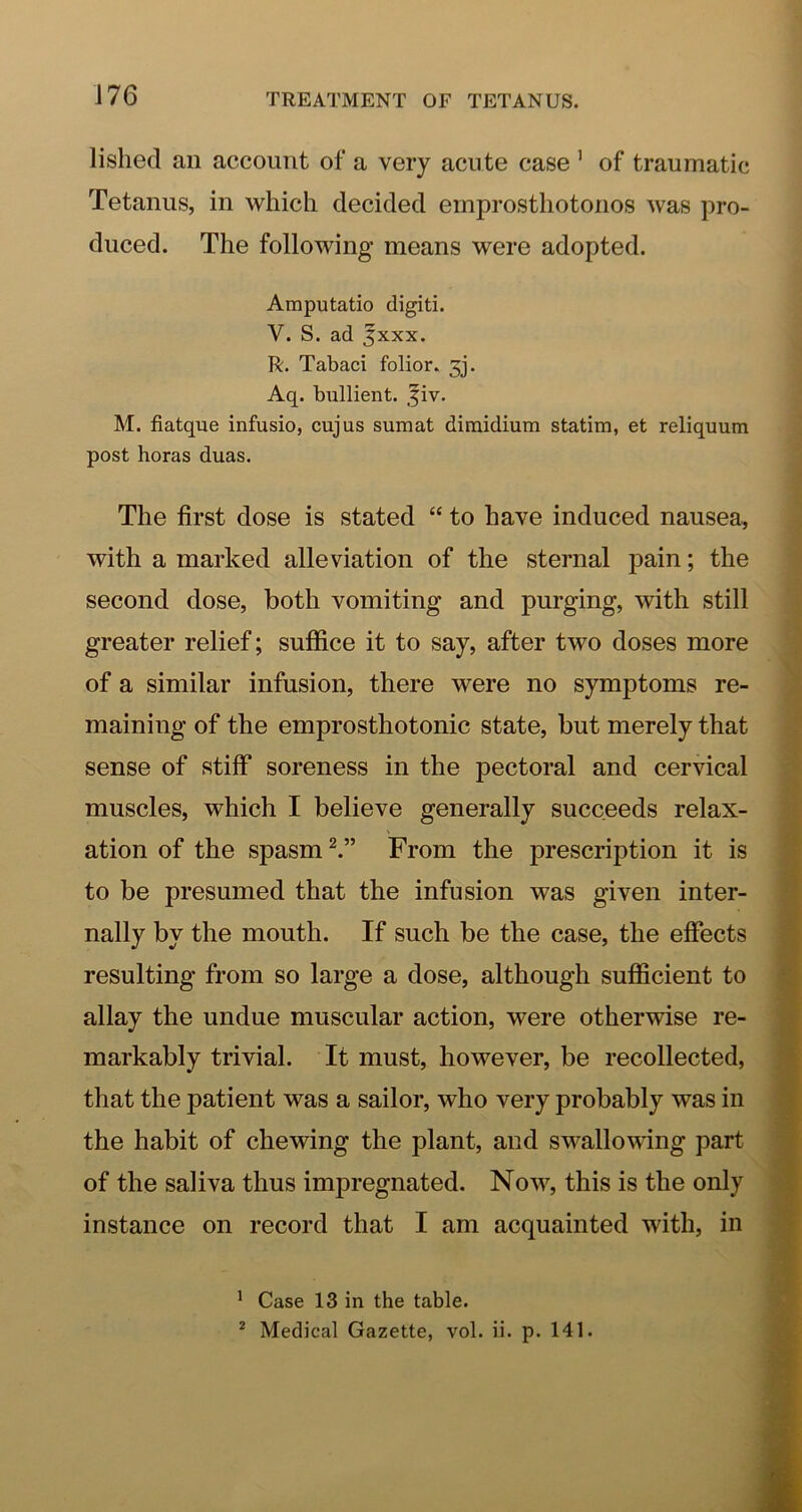 J76 lishecl an account of a very acute case ’ of traumatic Tetanus, in which decided emprosthotonos was pro- duced. The following means were adopted. Amputatio digiti. V. S. ad 5XXX. R. Tabaci folior. 3j. Aq. bullient. .fiv. M. fiatque infusio, cujus sumat dimidium statim, et reliquum post boras duas. The first dose is stated “ to have induced nausea, with a marked alleviation of the sternal pain; the second dose, both vomiting and purging, with still greater relief; suffice it to say, after two doses more of a similar infusion, there were no symptoms re- maining of the emprosthotonic state, but merely that sense of stiff soreness in the pectoral and cervical muscles, which I believe generally succeeds relax- ation of the spasm From the prescription it is to be presumed that the infusion was given inter- nally by the mouth. If such be the case, the effects resulting from so large a dose, although sufficient to allay the undue muscular action, were otherwise re- markably trivial. It must, however, be recollected, that the patient was a sailor, who very probably was in the habit of chewing the plant, and swallowing part of the saliva thus impregnated. Now% this is the only instance on record that I am acquainted with, in ' Case 13 in the table.