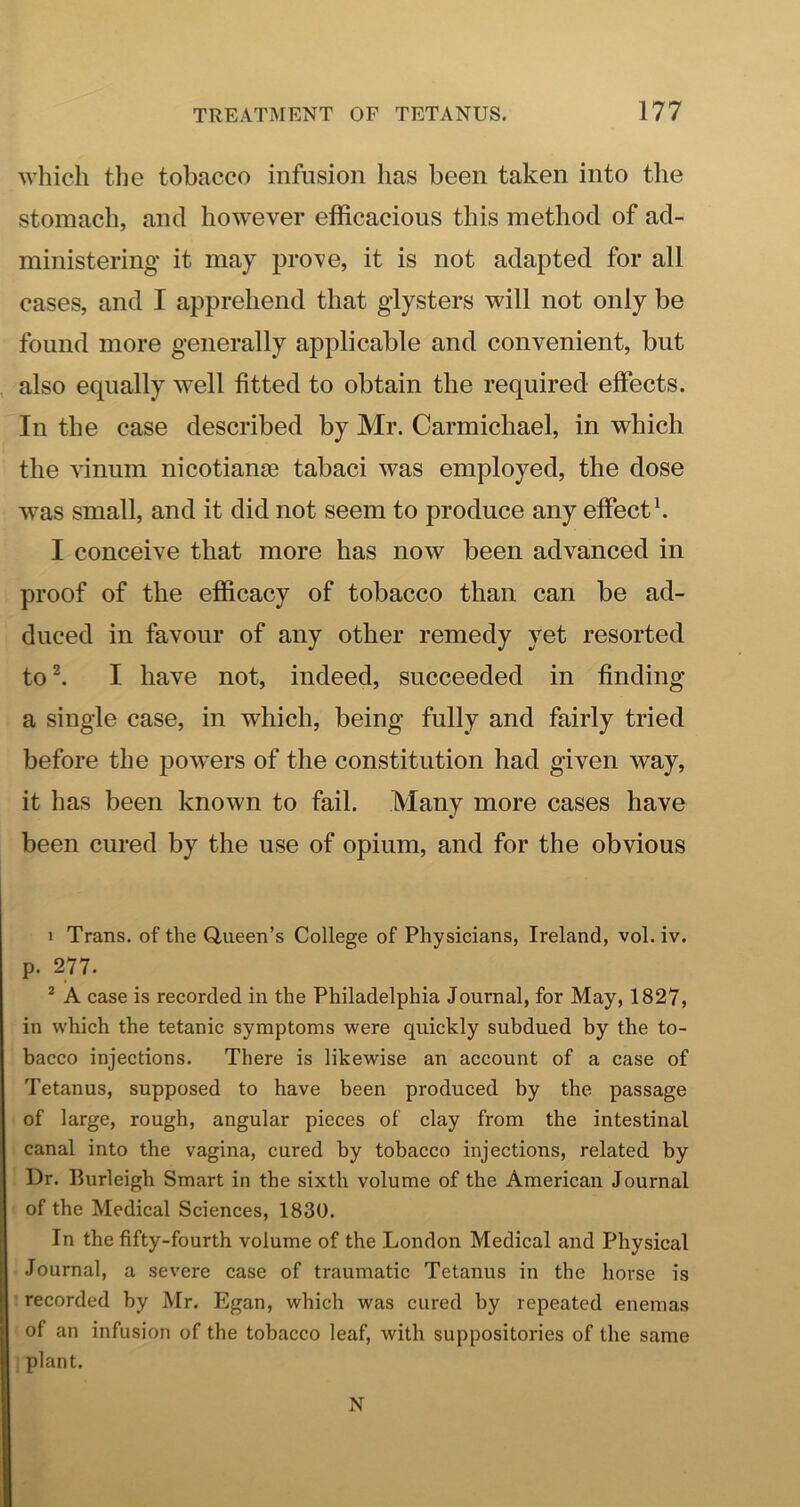 which the tobacco infusion has been taken into the stomach, and however efficacious this method of ad- ministering it may prove, it is not adapted for all cases, and I apprehend that glysters will not only be found more generally applicable and convenient, but also equally well fitted to obtain the required effects. In the case described by Mr. Carmichael, in which the vinum nicotiangs tabaci was employed, the dose w^as small, and it did not seem to produce any effect h I conceive that more has now been advanced in proof of the efficacy of tobacco than can be ad- duced in favour of any other remedy yet resorted to^ I have not, indeed, succeeded in finding a single case, in which, being fully and fairly tried before the powers of the constitution had given way, it has been known to fail. Many more cases have been cured by the use of opium, and for the obvious 1 Trans, of the Q,ueen’s College of Physicians, Ireland, vol. iv. p. 277. * A case is recorded in the Philadelphia Journal, for May, 1827, in which the tetanic symptoms were quickly subdued by the to- bacco injections. There is likewise an account of a case of Tetanus, supposed to have been produced by the passage of large, rough, angular pieces of clay from the intestinal canal into the vagina, cured by tobacco injections, related by Dr. Burleigh Smart in the sixth volume of the American Journal of the Medical Sciences, 1830. In the fifty-fourth volume of the London Medical and Physical Journal, a severe case of traumatic Tetanus in the horse is recorded by Mr. Egan, which was cured by repeated enemas of an infusion of the tobacco leaf, with suppositories of the same plant. N