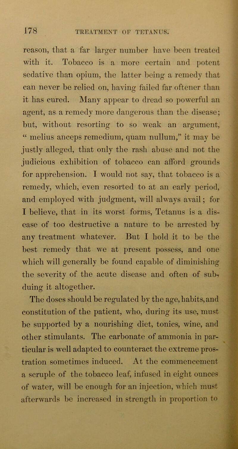 reason, that a far larger number have been treated with it. Tobacco is a more certain and potent sedative than opium, the latter being a remedy that can never be relied on, having failed far oftener than it has cured. Many appear to dread so powerful an agent, as a remedy more dangerous than the disease; but, without resorting to so weak an argument, “ melius anceps remedium, quam nullum,” it may be justly alleged, that only the rash abuse and not the judicious exhibition of tobacco can afford grounds for apprehension. I would not say, that tobacco is a remedy, which, even resorted to at an early period, and employed with judgment, will always avail; for I believe, that in its worst forms, Tetanus is a dis- ease of too destructive a nature to be arrested by any treatment whatever. But I hold it to be the best remedy that we at present possess, and one which will generally be found capable of diminishing the severity of the acute disease and often of sub-r duing it altogether. The doses should be regulated by the age, habits, and constitution of the j^atient, who, during its use, must be supported by a nourishing diet, tonics, wine, and other stimulants. The carbonate of ammonia in par- ticular is well adapted to counteract the extreme pros- tration sometimes induced. At the commencement a scruple of the tobacco leaf, infused in eight ounces of water, will be enough for an injection, which must afterwards be increased in strength in proportion to