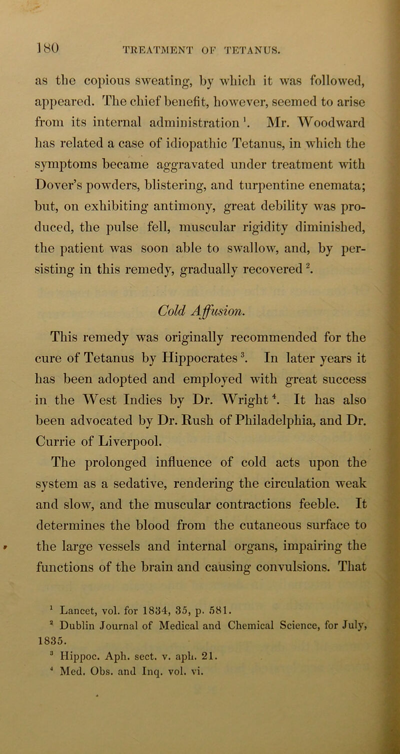 as the copious sweating, by which it was followed, appeared. The chief benefit, however, seemed to arise from its internal administration'. Mr. Woodward has related a case of idiopathic Tetanus, in which the symptoms became aggravated under treatment with Dover’s powTlers, blistering, and turpentine enemata; but, on exhibiting antimony, great debility was pro- duced, the pulse fell, muscular rigidity diminished, the patient was soon able to swallow, and, by per- sisting in this remedy, gradually recovered Cold Affusion. This remedy was originally recommended for the cure of Tetanus by Hippocrates ^ In later years it has been adopted and employed with great success in the West Indies by Dr. Wright h It has also been advocated by Dr. Rush of Philadelphia, and Dr. Currie of Liverpool. The prolonged influence of cold acts upon the system as a sedative, rendering the circulation weak and slow, and the muscular contractions feeble. It determines the blood from the cutaneous surface to the large vessels and internal organs, impairing the functions of the brain and causing convulsions. That ^ Lancet, vol. for 1834, 35, p. 581. “ Dublin Journal of Medical and Chemical Science, for July, 1835. ® Hippoc. Aph. sect. v. aph. 21. ■* Med. Obs. and Inq. vol. vi.